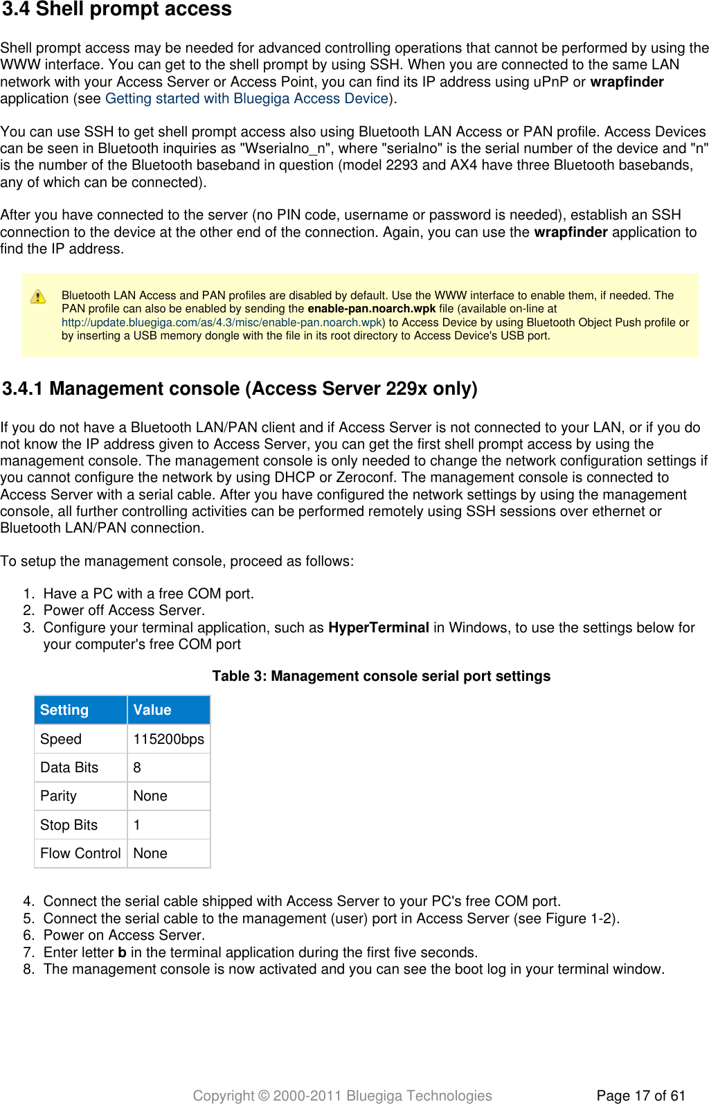 Copyright © 2000-2011 Bluegiga Technologies Page 17 of 611.  2.  3.  4.  5.  6.  7.  8.  3.4 Shell prompt accessShell prompt access may be needed for advanced controlling operations that cannot be performed by using theWWW interface. You can get to the shell prompt by using SSH. When you are connected to the same LANnetwork with your Access Server or Access Point, you can find its IP address using uPnP or wrapfinderapplication (see  ).Getting started with Bluegiga Access DeviceYou can use SSH to get shell prompt access also using Bluetooth LAN Access or PAN profile. Access Devicescan be seen in Bluetooth inquiries as &quot;Wserialno_n&quot;, where &quot;serialno&quot; is the serial number of the device and &quot;n&quot;is the number of the Bluetooth baseband in question (model 2293 and AX4 have three Bluetooth basebands,any of which can be connected).After you have connected to the server (no PIN code, username or password is needed), establish an SSHconnection to the device at the other end of the connection. Again, you can use the   application towrapfinderfind the IP address.Bluetooth LAN Access and PAN profiles are disabled by default. Use the WWW interface to enable them, if needed. ThePAN profile can also be enabled by sending the   file (available on-line at enable-pan.noarch.wpk) to Access Device by using Bluetooth Object Push profile orhttp://update.bluegiga.com/as/4.3/misc/enable-pan.noarch.wpkby inserting a USB memory dongle with the file in its root directory to Access Device&apos;s USB port.3.4.1 Management console (Access Server 229x only)If you do not have a Bluetooth LAN/PAN client and if Access Server is not connected to your LAN, or if you donot know the IP address given to Access Server, you can get the first shell prompt access by using themanagement console. The management console is only needed to change the network configuration settings ifyou cannot configure the network by using DHCP or Zeroconf. The management console is connected toAccess Server with a serial cable. After you have configured the network settings by using the managementconsole, all further controlling activities can be performed remotely using SSH sessions over ethernet orBluetooth LAN/PAN connection.To setup the management console, proceed as follows:Have a PC with a free COM port.Power off Access Server.Configure your terminal application, such as   in Windows, to use the settings below forHyperTerminalyour computer&apos;s free COM portConnect the serial cable shipped with Access Server to your PC&apos;s free COM port.Connect the serial cable to the management (user) port in Access Server (see Figure 1-2).Power on Access Server.Enter letter   in the terminal application during the first five seconds.bThe management console is now activated and you can see the boot log in your terminal window.Table  : Management console serial port settings3Setting ValueSpeed 115200bpsData Bits 8Parity NoneStop Bits 1Flow Control None