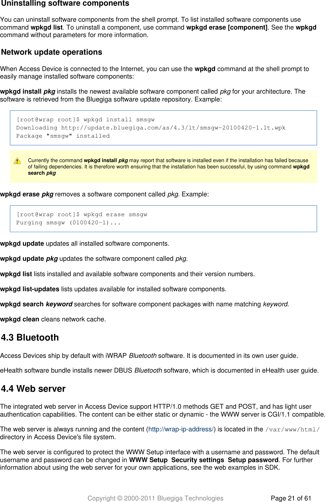 Copyright © 2000-2011 Bluegiga Technologies Page 21 of 61Uninstalling software componentsYou can uninstall software components from the shell prompt. To list installed software components usecommand  . To uninstall a component, use command  . See the wpkgd list wpkgd erase [component] wpkgdcommand without parameters for more information.Network update operationsWhen Access Device is connected to the Internet, you can use the   command at the shell prompt towpkgdeasily manage installed software components:wpkgd install   installs the newest available software component called   for your architecture. Thepkg pkgsoftware is retrieved from the Bluegiga software update repository. Example:[root@wrap root]$ wpkgd install smsgwDownloading http://update.bluegiga.com/as/4.3/lt/smsgw-20100420-1.lt.wpkPackage &quot;smsgw&quot; installedCurrently the command     may report that software is installed even if the installation has failed becausewpkgd install pkgof failing dependencies. It is therefore worth ensuring that the installation has been successful, by using command wpkgd search pkgwpkgd erase   removes a software component called  . Example:pkg pkg[root@wrap root]$ wpkgd erase smsgwPurging smsgw (0100420-1)...wpkgd update updates all installed software components.wpkgd update   updates the software component called  .pkg pkgwpkgd list lists installed and available software components and their version numbers.wpkgd list-updates lists updates available for installed software components. wpkgd search   searches for software component packages with name matching  .keyword keywordwpkgd clean cleans network cache.4.3 BluetoothAccess Devices ship by default with iWRAP   software. It is documented in its own user guide.BluetootheHealth software bundle installs newer DBUS   software, which is documented in eHealth user guide.Bluetooth4.4 Web serverThe integrated web server in Access Device support HTTP/1.0 methods GET and POST, and has light userauthentication capabilities. The content can be either static or dynamic - the WWW server is CGI/1.1 compatible.The web server is always running and the content ( ) is located in the http://wrap-ip-address/ /var/www/html/directory in Access Device&apos;s file system.The web server is configured to protect the WWW Setup interface with a username and password. The defaultusername and password can be changed in        . For furtherWWW Setup Security settings Setup passwordinformation about using the web server for your own applications, see the web examples in SDK.