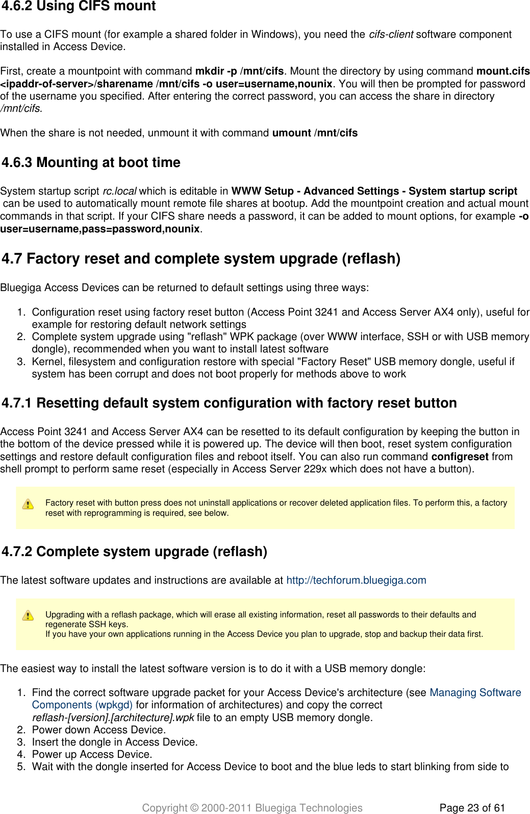 Copyright © 2000-2011 Bluegiga Technologies Page 23 of 611.  2.  3.  1.  2.  3.  4.  5.  4.6.2 Using CIFS mountTo use a CIFS mount (for example a shared folder in Windows), you need the   software componentcifs-clientinstalled in Access Device.First, create a mountpoint with command  . Mount the directory by using command mkdir -p /mnt/cifs mount.cifs. You will then be prompted for password&lt;ipaddr-of-server&gt;/sharename /mnt/cifs -o user=username,nounixof the username you specified. After entering the correct password, you can access the share in directory ./mnt/cifsWhen the share is not needed, unmount it with command umount /mnt/cifs4.6.3 Mounting at boot timeSystem startup script   which is editable in rc.local WWW Setup - Advanced Settings - System startup script can be used to automatically mount remote file shares at bootup. Add the mountpoint creation and actual mountcommands in that script. If your CIFS share needs a password, it can be added to mount options, for example -o.user=username,pass=password,nounix4.7 Factory reset and complete system upgrade (reflash)Bluegiga Access Devices can be returned to default settings using three ways:Configuration reset using factory reset button (Access Point 3241 and Access Server AX4 only), useful forexample for restoring default network settingsComplete system upgrade using &quot;reflash&quot; WPK package (over WWW interface, SSH or with USB memorydongle), recommended when you want to install latest softwareKernel, filesystem and configuration restore with special &quot;Factory Reset&quot; USB memory dongle, useful ifsystem has been corrupt and does not boot properly for methods above to work4.7.1 Resetting default system configuration with factory reset buttonAccess Point 3241 and Access Server AX4 can be resetted to its default configuration by keeping the button inthe bottom of the device pressed while it is powered up. The device will then boot, reset system configurationsettings and restore default configuration files and reboot itself. You can also run command   fromconfigresetshell prompt to perform same reset (especially in Access Server 229x which does not have a button).Factory reset with button press does not uninstall applications or recover deleted application files. To perform this, a factoryreset with reprogramming is required, see below.4.7.2 Complete system upgrade (reflash)The latest software updates and instructions are available at http://techforum.bluegiga.comUpgrading with a reflash package, which will erase all existing information, reset all passwords to their defaults andregenerate SSH keys.If you have your own applications running in the Access Device you plan to upgrade, stop and backup their data first.The easiest way to install the latest software version is to do it with a USB memory dongle:Find the correct software upgrade packet for your Access Device&apos;s architecture (see Managing Software for information of architectures) and copy the correct Components (wpkgd)  file to an empty USB memory dongle.reflash-[version].[architecture].wpkPower down Access Device.Insert the dongle in Access Device.Power up Access Device.Wait with the dongle inserted for Access Device to boot and the blue leds to start blinking from side to