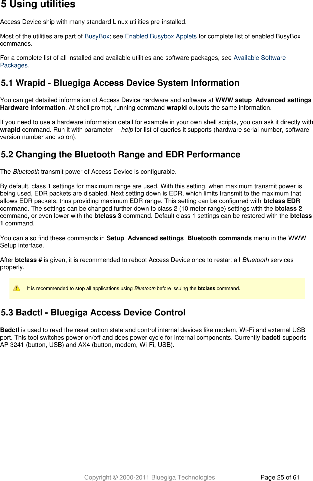 Copyright © 2000-2011 Bluegiga Technologies Page 25 of 615 Using utilitiesAccess Device ship with many standard Linux utilities pre-installed.Most of the utilities are part of  ; see   for complete list of enabled BusyBoxBusyBox Enabled Busybox Appletscommands.For a complete list of all installed and available utilities and software packages, see Available Software.Packages5.1 Wrapid - Bluegiga Access Device System InformationYou can get detailed information of Access Device hardware and software at      WWW setup Advanced settings. At shell prompt, running command   outputs the same information.Hardware information wrapidIf you need to use a hardware information detail for example in your own shell scripts, you can ask it directly with command. Run it with parameter    for list of queries it supports (hardware serial number, softwarewrapid --helpversion number and so on).5.2 Changing the Bluetooth Range and EDR PerformanceThe   transmit power of Access Device is configurable.BluetoothBy default, class 1 settings for maximum range are used. With this setting, when maximum transmit power isbeing used, EDR packets are disabled. Next setting down is EDR, which limits transmit to the maximum thatallows EDR packets, thus providing maximum EDR range. This setting can be configured with btclass EDRcommand. The settings can be changed further down to class 2 (10 meter range) settings with the btclass 2command, or even lower with the   command. Default class 1 settings can be restored with the btclass 3 btclass command.1You can also find these commands in         menu in the WWWSetup Advanced settings Bluetooth commandsSetup interface.After   is given, it is recommended to reboot Access Device once to restart all   servicesbtclass # Bluetoothproperly.It is recommended to stop all applications using   before issuing the   command.Bluetooth btclass5.3 Badctl - Bluegiga Access Device ControlBadctl is used to read the reset button state and control internal devices like modem, Wi-Fi and external USBport. This tool switches power on/off and does power cycle for internal components. Currently   supportsbadctlAP 3241 (button, USB) and AX4 (button, modem, Wi-Fi, USB).