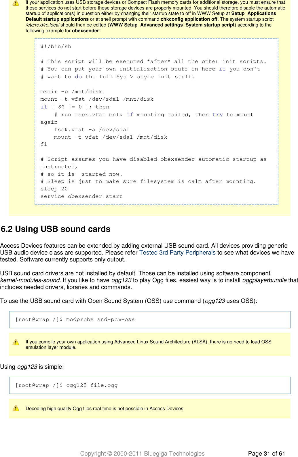 Copyright © 2000-2011 Bluegiga Technologies Page 31 of 61If your application uses USB storage devices or Compact Flash memory cards for additional storage, you must ensure thatthese services do not start before these storage devices are properly mounted. You should therefore disable the automaticstartup of application(s) in question either by changing their startup state to off in WWW Setup at       Setup Applications or at shell prompt with command  . The system startup script Default startup applications chkconfig application off should then be edited (       ) according to the/etc/rc.d/rc.local WWW Setup Advanced settings System startup scriptfollowing example for  :obexsender#!/bin/sh# This script will be executed *after* all the other init scripts.# You can put your own initialization stuff in here   you don&apos;tif# want to   the full Sys V style init stuff.domkdir -p /mnt/diskmount -t vfat /dev/sda1 /mnt/disk [ $? != 0 ]; thenif    # run fsck.vfat only   mounting failed, then   to mountif tryagain    fsck.vfat -a /dev/sda1    mount -t vfat /dev/sda1 /mnt/diskfi# Script assumes you have disabled obexsender automatic startup asinstructed,# so it is  started now.# Sleep is just to make sure filesystem is calm after mounting.sleep 20service obexsender start6.2 Using USB sound cardsAccess Devices features can be extended by adding external USB sound card. All devices providing genericUSB audio device class are supported. Please refer   to see what devices we haveTested 3rd Party Peripheralstested. Software currently supports only output.USB sound card drivers are not installed by default. Those can be installed using software component . If you like to have   to play Ogg files, easiest way is to install   thatkernel-modules-sound ogg123 oggplayerbundleincludes needed drivers, libraries and commands.To use the USB sound card with Open Sound System (OSS) use command (  uses OSS):ogg123[root@wrap /]$ modprobe snd-pcm-ossIf you compile your own application using Advanced Linux Sound Architecture (ALSA), there is no need to load OSSemulation layer module.Using   is simple:ogg123[root@wrap /]$ ogg123 file.oggDecoding high quality Ogg files real time is not possible in Access Devices.