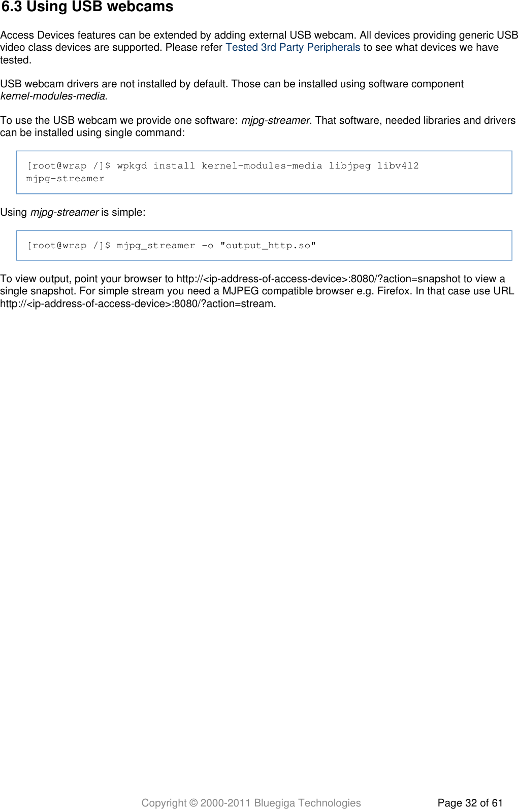 Copyright © 2000-2011 Bluegiga Technologies Page 32 of 616.3 Using USB webcamsAccess Devices features can be extended by adding external USB webcam. All devices providing generic USBvideo class devices are supported. Please refer   to see what devices we haveTested 3rd Party Peripheralstested.USB webcam drivers are not installed by default. Those can be installed using software component .kernel-modules-mediaTo use the USB webcam we provide one software:  . That software, needed libraries and driversmjpg-streamercan be installed using single command:[root@wrap /]$ wpkgd install kernel-modules-media libjpeg libv4l2mjpg-streamerUsing   is simple:mjpg-streamer[root@wrap /]$ mjpg_streamer -o &quot;output_http.so&quot;To view output, point your browser to http://&lt;ip-address-of-access-device&gt;:8080/?action=snapshot to view asingle snapshot. For simple stream you need a MJPEG compatible browser e.g. Firefox. In that case use URLhttp://&lt;ip-address-of-access-device&gt;:8080/?action=stream.