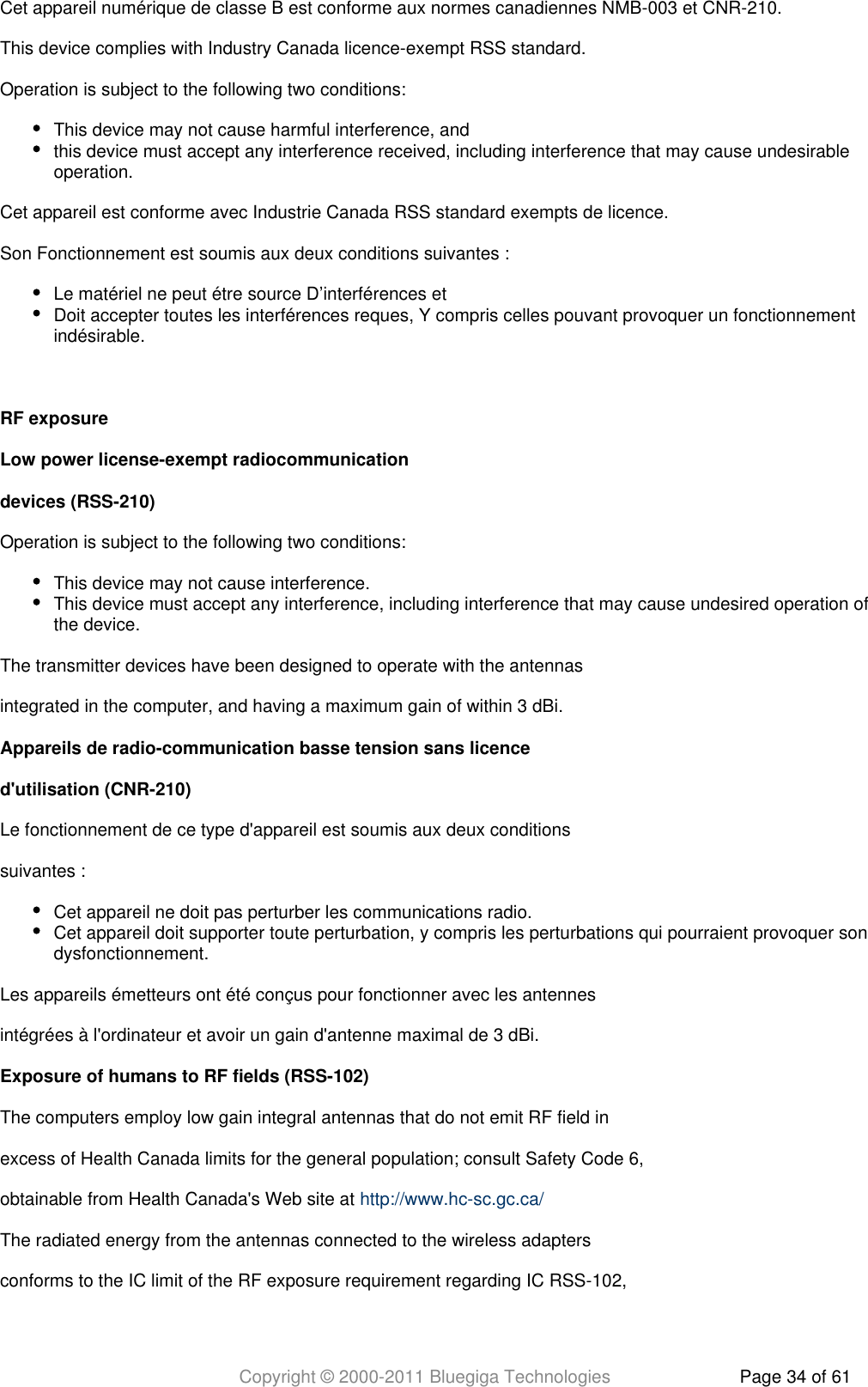 Copyright © 2000-2011 Bluegiga Technologies Page 34 of 61Cet appareil numérique de classe B est conforme aux normes canadiennes NMB-003 et CNR-210.This device complies with Industry Canada licence-exempt RSS standard.Operation is subject to the following two conditions:This device may not cause harmful interference, andthis device must accept any interference received, including interference that may cause undesirableoperation.Cet appareil est conforme avec Industrie Canada RSS standard exempts de licence.Son Fonctionnement est soumis aux deux conditions suivantes :Le matériel ne peut étre source D’interférences etDoit accepter toutes les interférences reques, Y compris celles pouvant provoquer un fonctionnementindésirable. RF exposureLow power license-exempt radiocommunicationdevices (RSS-210)Operation is subject to the following two conditions:This device may not cause interference.This device must accept any interference, including interference that may cause undesired operation ofthe device.The transmitter devices have been designed to operate with the antennasintegrated in the computer, and having a maximum gain of within 3 dBi.Appareils de radio-communication basse tension sans licenced&apos;utilisation (CNR-210)Le fonctionnement de ce type d&apos;appareil est soumis aux deux conditionssuivantes :Cet appareil ne doit pas perturber les communications radio.Cet appareil doit supporter toute perturbation, y compris les perturbations qui pourraient provoquer sondysfonctionnement.Les appareils émetteurs ont été conçus pour fonctionner avec les antennesintégrées à l&apos;ordinateur et avoir un gain d&apos;antenne maximal de 3 dBi.Exposure of humans to RF fields (RSS-102)The computers employ low gain integral antennas that do not emit RF field inexcess of Health Canada limits for the general population; consult Safety Code 6,obtainable from Health Canada&apos;s Web site at http://www.hc-sc.gc.ca/The radiated energy from the antennas connected to the wireless adaptersconforms to the IC limit of the RF exposure requirement regarding IC RSS-102,