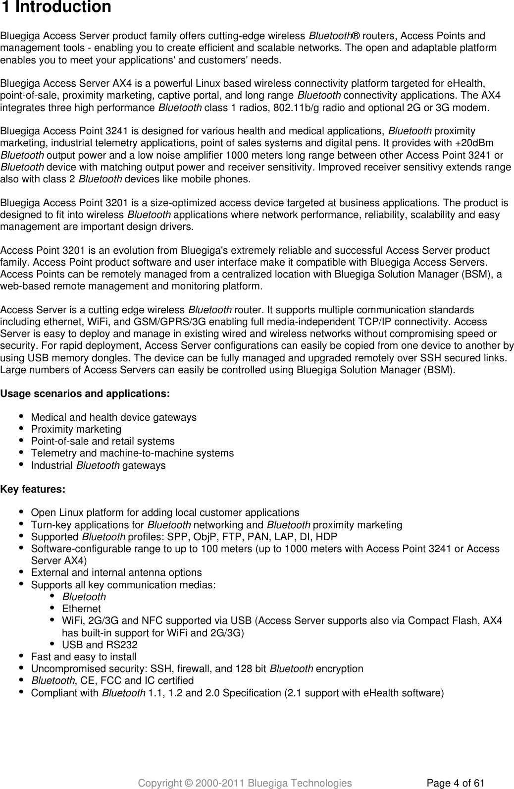 Copyright © 2000-2011 Bluegiga Technologies Page 4 of 611 IntroductionBluegiga Access Server product family offers cutting-edge wireless  ® routers, Access Points andBluetoothmanagement tools - enabling you to create efficient and scalable networks. The open and adaptable platformenables you to meet your applications&apos; and customers&apos; needs.Bluegiga Access Server AX4 is a powerful Linux based wireless connectivity platform targeted for eHealth,point-of-sale, proximity marketing, captive portal, and long range   connectivity applications. The AX4Bluetoothintegrates three high performance   class 1 radios, 802.11b/g radio and optional 2G or 3G modem.BluetoothBluegiga Access Point 3241 is designed for various health and medical applications,   proximityBluetoothmarketing, industrial telemetry applications, point of sales systems and digital pens. It provides with +20dBm  output power and a low noise amplifier 1000 meters long range between other Access Point 3241 or Bluetooth device with matching output power and receiver sensitivity. Improved receiver sensitivy extends rangeBluetoothalso with class 2   devices like mobile phones.BluetoothBluegiga Access Point 3201 is a size-optimized access device targeted at business applications. The product isdesigned to fit into wireless   applications where network performance, reliability, scalability and easyBluetoothmanagement are important design drivers.Access Point 3201 is an evolution from Bluegiga&apos;s extremely reliable and successful Access Server productfamily. Access Point product software and user interface make it compatible with Bluegiga Access Servers.Access Points can be remotely managed from a centralized location with Bluegiga Solution Manager (BSM), aweb-based remote management and monitoring platform.Access Server is a cutting edge wireless   router. It supports multiple communication standardsBluetoothincluding ethernet, WiFi, and GSM/GPRS/3G enabling full media-independent TCP/IP connectivity. AccessServer is easy to deploy and manage in existing wired and wireless networks without compromising speed orsecurity. For rapid deployment, Access Server configurations can easily be copied from one device to another byusing USB memory dongles. The device can be fully managed and upgraded remotely over SSH secured links.Large numbers of Access Servers can easily be controlled using Bluegiga Solution Manager (BSM).Usage scenarios and applications:Medical and health device gatewaysProximity marketingPoint-of-sale and retail systemsTelemetry and machine-to-machine systemsIndustrial   gatewaysBluetoothKey features:Open Linux platform for adding local customer applicationsTurn-key applications for   networking and   proximity marketingBluetooth BluetoothSupported   profiles: SPP, ObjP, FTP, PAN, LAP, DI, HDPBluetoothSoftware-configurable range to up to 100 meters (up to 1000 meters with Access Point 3241 or AccessServer AX4)External and internal antenna optionsSupports all key communication medias:BluetoothEthernetWiFi, 2G/3G and NFC supported via USB (Access Server supports also via Compact Flash, AX4has built-in support for WiFi and 2G/3G)USB and RS232Fast and easy to installUncompromised security: SSH, firewall, and 128 bit   encryptionBluetoothBluetooth, CE, FCC and IC certifiedCompliant with   1.1, 1.2 and 2.0 Specification (2.1 support with eHealth software)Bluetooth