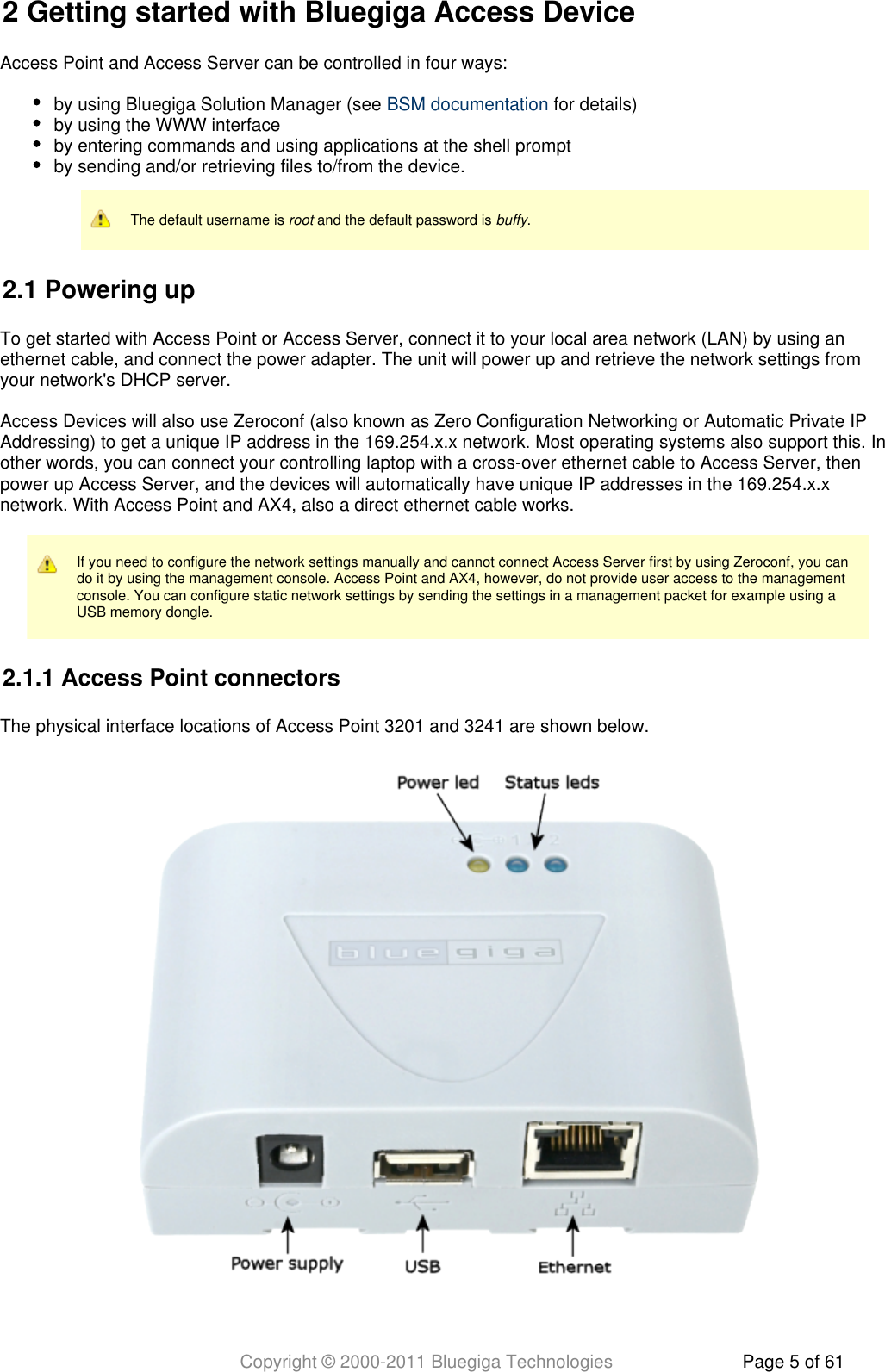 Copyright © 2000-2011 Bluegiga Technologies Page 5 of 612 Getting started with Bluegiga Access DeviceAccess Point and Access Server can be controlled in four ways:by using Bluegiga Solution Manager (see   for details)BSM documentationby using the WWW interfaceby entering commands and using applications at the shell promptby sending and/or retrieving files to/from the device.The default username is   and the default password is  .root buffy2.1 Powering upTo get started with Access Point or Access Server, connect it to your local area network (LAN) by using anethernet cable, and connect the power adapter. The unit will power up and retrieve the network settings fromyour network&apos;s DHCP server.Access Devices will also use Zeroconf (also known as Zero Configuration Networking or Automatic Private IPAddressing) to get a unique IP address in the 169.254.x.x network. Most operating systems also support this. Inother words, you can connect your controlling laptop with a cross-over ethernet cable to Access Server, thenpower up Access Server, and the devices will automatically have unique IP addresses in the 169.254.x.xnetwork. With Access Point and AX4, also a direct ethernet cable works.If you need to configure the network settings manually and cannot connect Access Server first by using Zeroconf, you cando it by using the management console. Access Point and AX4, however, do not provide user access to the managementconsole. You can configure static network settings by sending the settings in a management packet for example using aUSB memory dongle.2.1.1 Access Point connectorsThe physical interface locations of Access Point 3201 and 3241 are shown below.