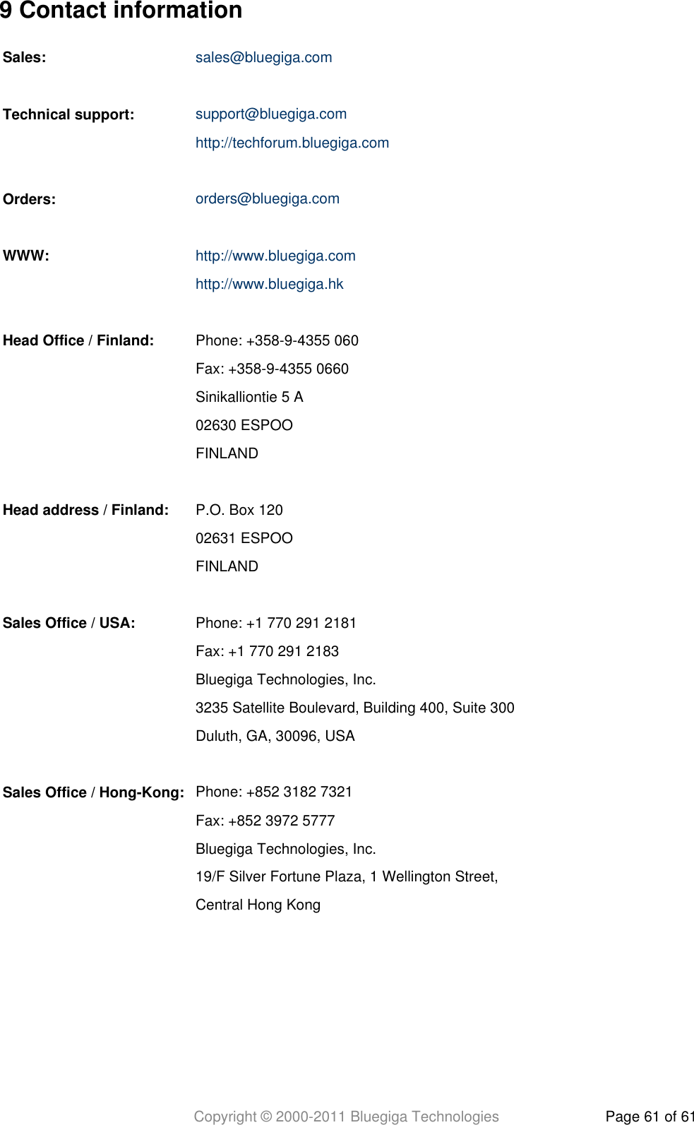 Copyright © 2000-2011 Bluegiga Technologies Page 61 of 619 Contact informationSales: sales@bluegiga.com   Technical support: support@bluegiga.com http://techforum.bluegiga.com   Orders: orders@bluegiga.com   WWW: http://www.bluegiga.com http://www.bluegiga.hk   Head Office / Finland: Phone: +358-9-4355 060  Fax: +358-9-4355 0660  Sinikalliontie 5 A  02630 ESPOO  FINLAND   Head address / Finland: P.O. Box 120  02631 ESPOO  FINLAND   Sales Office / USA: Phone: +1 770 291 2181  Fax: +1 770 291 2183  Bluegiga Technologies, Inc.  3235 Satellite Boulevard, Building 400, Suite 300  Duluth, GA, 30096, USA   Sales Office / Hong-Kong: Phone: +852 3182 7321  Fax: +852 3972 5777  Bluegiga Technologies, Inc.  19/F Silver Fortune Plaza, 1 Wellington Street,  Central Hong Kong