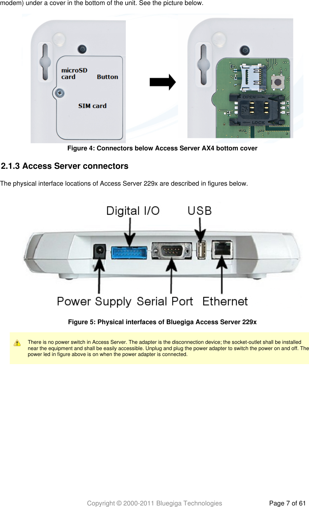 Copyright © 2000-2011 Bluegiga Technologies Page 7 of 61modem) under a cover in the bottom of the unit. See the picture below.2.1.3 Access Server connectorsThe physical interface locations of Access Server 229x are described in figures below.There is no power switch in Access Server. The adapter is the disconnection device; the socket-outlet shall be installednear the equipment and shall be easily accessible. Unplug and plug the power adapter to switch the power on and off. Thepower led in figure above is on when the power adapter is connected.Figure  : Connectors below Access Server AX4 bottom cover4Figure  : Physical interfaces of Bluegiga Access Server 229x5
