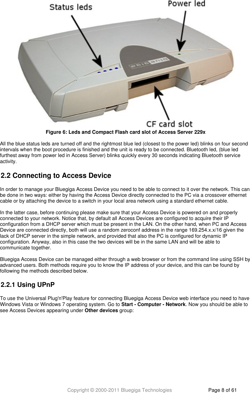Copyright © 2000-2011 Bluegiga Technologies Page 8 of 61All the blue status leds are turned off and the rightmost blue led (closest to the power led) blinks on four secondintervals when the boot procedure is finished and the unit is ready to be connected. Bluetooth led, (blue ledfurthest away from power led in Access Server) blinks quickly every 30 seconds indicating Bluetooth serviceactivity.2.2 Connecting to Access DeviceIn order to manage your Bluegiga Access Device you need to be able to connect to it over the network. This canbe done in two ways: either by having the Access Device directly connected to the PC via a crossover ethernetcable or by attaching the device to a switch in your local area network using a standard ethernet cable.In the latter case, before continuing please make sure that your Access Device is powered on and properlyconnected to your network. Notice that, by default all Access Devices are configured to acquire their IPconfiguration from a DHCP server which must be present in the LAN. On the other hand, when PC and AccessDevice are connected directly, both will use a random zeroconf address in the range 169.254.x.x/16 given thelack of DHCP server in the simple network, and provided that also the PC is configured for dynamic IPconfiguration. Anyway, also in this case the two devices will be in the same LAN and will be able tocommunicate together.Bluegiga Access Device can be managed either through a web browser or from the command line using SSH byadvanced users. Both methods require you to know the IP address of your device, and this can be found byfollowing the methods described below.2.2.1 Using UPnPTo use the Universal Plug&apos;n&apos;Play feature for connecting Bluegiga Access Device web interface you need to haveWindows Vista or Windows 7 operating system. Go to  . Now you should be able toStart - Computer - Networksee Access Devices appearing under   group:Other devicesFigure  : Leds and Compact Flash card slot of Access Server 229x6
