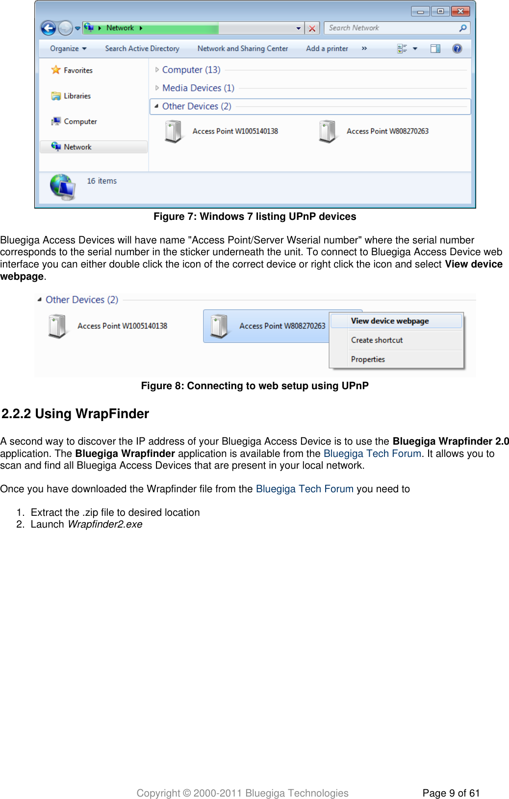 Copyright © 2000-2011 Bluegiga Technologies Page 9 of 611.  2.  Bluegiga Access Devices will have name &quot;Access Point/Server Wserial number&quot; where the serial numbercorresponds to the serial number in the sticker underneath the unit. To connect to Bluegiga Access Device webinterface you can either double click the icon of the correct device or right click the icon and select View device.webpage2.2.2 Using WrapFinderA second way to discover the IP address of your Bluegiga Access Device is to use the Bluegiga Wrapfinder 2.0application. The   application is available from the  . It allows you toBluegiga Wrapfinder Bluegiga Tech Forumscan and find all Bluegiga Access Devices that are present in your local network.Once you have downloaded the Wrapfinder file from the   you need toBluegiga Tech ForumExtract the .zip file to desired locationLaunch Wrapfinder2.exeFigure  : Windows 7 listing UPnP devices7Figure  : Connecting to web setup using UPnP8