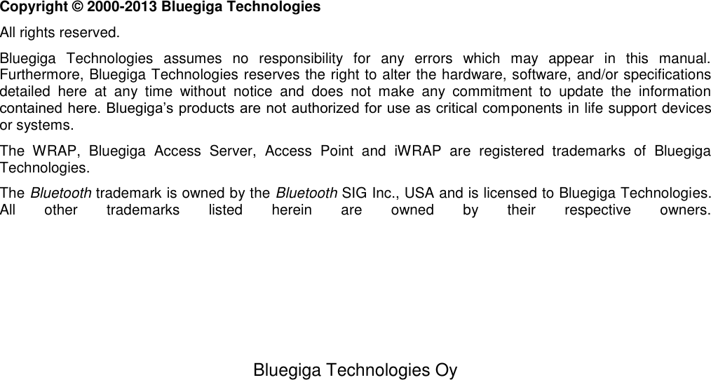   Bluegiga Technologies Oy                          Copyright © 2000-2013 Bluegiga Technologies All rights reserved.  Bluegiga  Technologies  assumes  no  responsibility  for  any  errors  which  may  appear  in  this  manual.  Furthermore, Bluegiga Technologies reserves the right to alter the hardware, software, and/or specifications detailed  here  at  any  time  without  notice  and  does  not  make  any  commitment  to  update  the  information contained here. Bluegiga’s products are not authorized for use as critical components in life support devices or systems. The  WRAP,  Bluegiga  Access  Server,  Access  Point  and  iWRAP  are  registered  trademarks  of  Bluegiga Technologies.  The Bluetooth trademark is owned by the Bluetooth SIG Inc., USA and is licensed to Bluegiga Technologies. All  other  trademarks  listed  herein  are  owned  by  their  respective  owners.