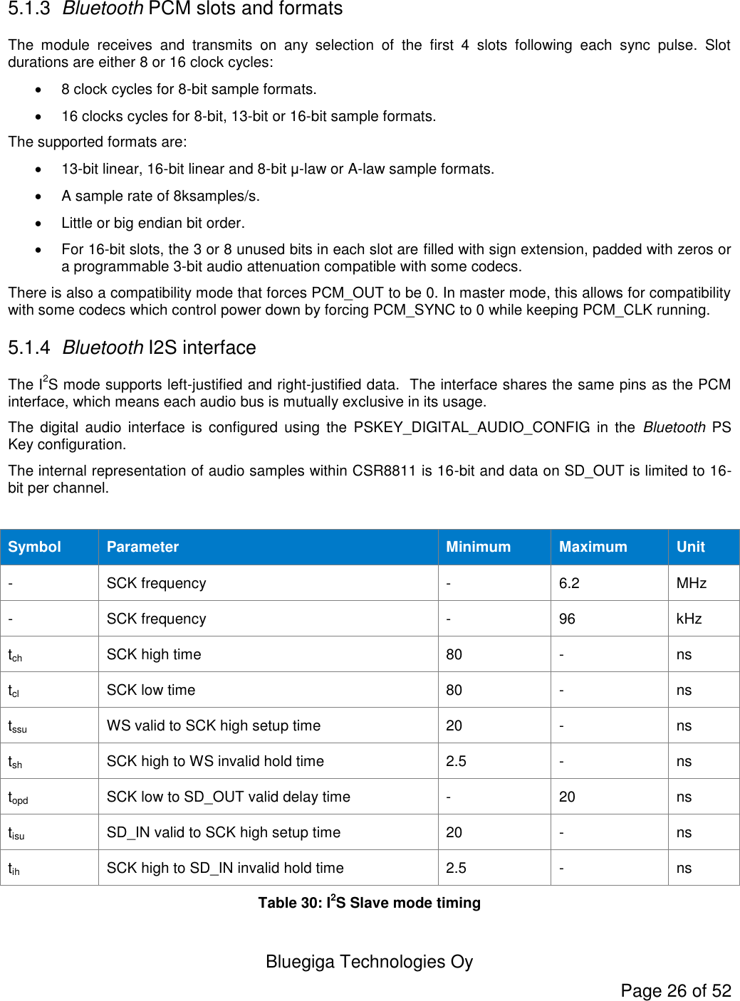  Bluegiga Technologies Oy Page 26 of 52  5.1.3 Bluetooth PCM slots and formats The  module  receives  and  transmits  on  any  selection  of  the  first  4  slots  following  each  sync  pulse.  Slot durations are either 8 or 16 clock cycles:   8 clock cycles for 8-bit sample formats.   16 clocks cycles for 8-bit, 13-bit or 16-bit sample formats. The supported formats are:  13-bit linear, 16-bit linear and 8-bit μ-law or A-law sample formats.   A sample rate of 8ksamples/s.   Little or big endian bit order.   For 16-bit slots, the 3 or 8 unused bits in each slot are filled with sign extension, padded with zeros or a programmable 3-bit audio attenuation compatible with some codecs. There is also a compatibility mode that forces PCM_OUT to be 0. In master mode, this allows for compatibility with some codecs which control power down by forcing PCM_SYNC to 0 while keeping PCM_CLK running. 5.1.4 Bluetooth I2S interface The I2S mode supports left-justified and right-justified data.  The interface shares the same pins as the PCM interface, which means each audio bus is mutually exclusive in its usage. The  digital  audio  interface  is  configured  using  the  PSKEY_DIGITAL_AUDIO_CONFIG  in  the  Bluetooth  PS Key configuration. The internal representation of audio samples within CSR8811 is 16-bit and data on SD_OUT is limited to 16-bit per channel.  Symbol Parameter Minimum Maximum Unit - SCK frequency - 6.2 MHz - SCK frequency - 96 kHz tch SCK high time 80 - ns tcl SCK low time 80 - ns tssu WS valid to SCK high setup time 20 - ns tsh SCK high to WS invalid hold time 2.5 - ns topd SCK low to SD_OUT valid delay time - 20 ns tisu SD_IN valid to SCK high setup time 20 - ns tih SCK high to SD_IN invalid hold time 2.5 - ns Table 30: I2S Slave mode timing 