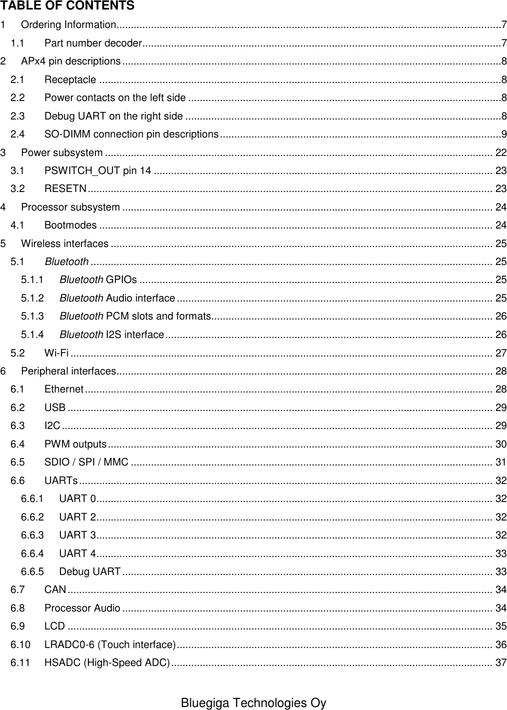   Bluegiga Technologies Oy  TABLE OF CONTENTS 1 Ordering Information......................................................................................................................................7 1.1 Part number decoder .............................................................................................................................7 2 APx4 pin descriptions ....................................................................................................................................8 2.1 Receptacle ............................................................................................................................................8 2.2 Power contacts on the left side .............................................................................................................8 2.3 Debug UART on the right side ..............................................................................................................8 2.4 SO-DIMM connection pin descriptions ..................................................................................................9 3 Power subsystem ....................................................................................................................................... 22 3.1 PSWITCH_OUT pin 14 ...................................................................................................................... 23 3.2 RESETN ............................................................................................................................................. 23 4 Processor subsystem ................................................................................................................................. 24 4.1 Bootmodes ......................................................................................................................................... 24 5 Wireless interfaces ..................................................................................................................................... 25 5.1 Bluetooth ............................................................................................................................................ 25 5.1.1 Bluetooth GPIOs ........................................................................................................................... 25 5.1.2 Bluetooth Audio interface .............................................................................................................. 25 5.1.3 Bluetooth PCM slots and formats.................................................................................................. 26 5.1.4 Bluetooth I2S interface .................................................................................................................. 26 5.2 Wi-Fi ................................................................................................................................................... 27 6 Peripheral interfaces................................................................................................................................... 28 6.1 Ethernet .............................................................................................................................................. 28 6.2 USB .................................................................................................................................................... 29 6.3 I2C ...................................................................................................................................................... 29 6.4 PWM outputs ...................................................................................................................................... 30 6.5 SDIO / SPI / MMC .............................................................................................................................. 31 6.6 UARTs ................................................................................................................................................ 32 6.6.1 UART 0 .......................................................................................................................................... 32 6.6.2 UART 2 .......................................................................................................................................... 32 6.6.3 UART 3 .......................................................................................................................................... 32 6.6.4 UART 4 .......................................................................................................................................... 33 6.6.5 Debug UART ................................................................................................................................. 33 6.7 CAN .................................................................................................................................................... 34 6.8 Processor Audio ................................................................................................................................. 34 6.9 LCD .................................................................................................................................................... 35 6.10 LRADC0-6 (Touch interface) .............................................................................................................. 36 6.11 HSADC (High-Speed ADC) ................................................................................................................ 37 