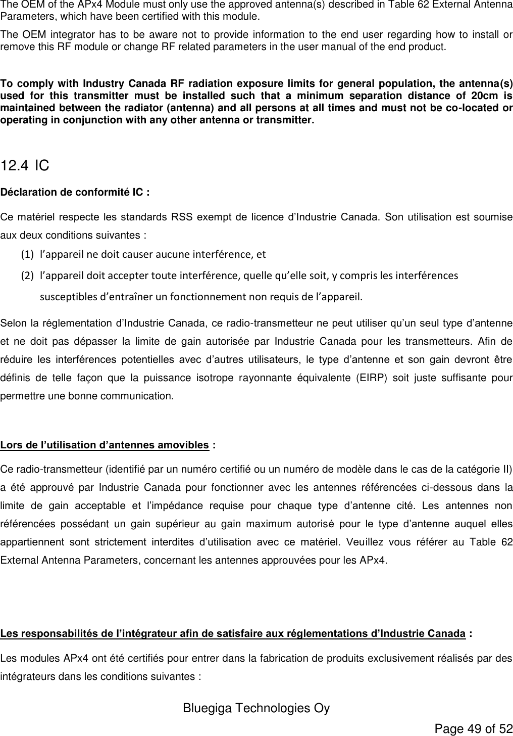  Bluegiga Technologies Oy Page 49 of 52 The OEM of the APx4 Module must only use the approved antenna(s) described in Table 62 External Antenna Parameters, which have been certified with this module. The OEM integrator has to be aware not to provide information to the end user regarding how to install or remove this RF module or change RF related parameters in the user manual of the end product.  To comply with Industry Canada RF radiation exposure limits for general population, the antenna(s) used  for  this  transmitter  must  be  installed  such  that  a  minimum  separation  distance  of  20cm  is maintained between the radiator (antenna) and all persons at all times and must not be co-located or operating in conjunction with any other antenna or transmitter.  12.4  IC Déclaration de conformité IC : Ce matériel respecte les standards RSS exempt de licence d’Industrie Canada.  Son utilisation est soumise aux deux conditions suivantes : (1) l’appareil ne doit causer aucune interférence, et (2) l’appareil doit accepter toute interférence, quelle qu’elle soit, y compris les interférences susceptibles d’entraîner un fonctionnement non requis de l’appareil. Selon la réglementation d’Industrie Canada, ce radio-transmetteur ne peut utiliser qu’un seul type d’antenne et  ne  doit  pas  dépasser  la  limite  de  gain  autorisée  par  Industrie  Canada  pour  les  transmetteurs.  Afin  de réduire  les  interférences  potentielles  avec  d’autres  utilisateurs,  le  type  d’antenne  et  son  gain  devront  être définis  de  telle  façon  que  la  puissance  isotrope  rayonnante  équivalente  (EIRP)  soit  juste  suffisante  pour permettre une bonne communication.  Lors de l’utilisation d’antennes amovibles : Ce radio-transmetteur (identifié par un numéro certifié ou un numéro de modèle dans le cas de la catégorie II) a  été  approuvé  par  Industrie  Canada  pour  fonctionner  avec  les  antennes  référencées  ci-dessous  dans  la limite  de  gain  acceptable  et  l’impédance  requise  pour  chaque  type  d’antenne  cité.  Les  antennes  non référencées  possédant  un  gain  supérieur  au  gain  maximum  autorisé  pour  le  type  d’antenne  auquel  elles appartiennent  sont  strictement  interdites  d’utilisation  avec  ce  matériel.  Veuillez  vous  référer  au  Table  62 External Antenna Parameters, concernant les antennes approuvées pour les APx4.   Les responsabilités de l’intégrateur afin de satisfaire aux réglementations d’Industrie Canada : Les modules APx4 ont été certifiés pour entrer dans la fabrication de produits exclusivement réalisés par des intégrateurs dans les conditions suivantes : 