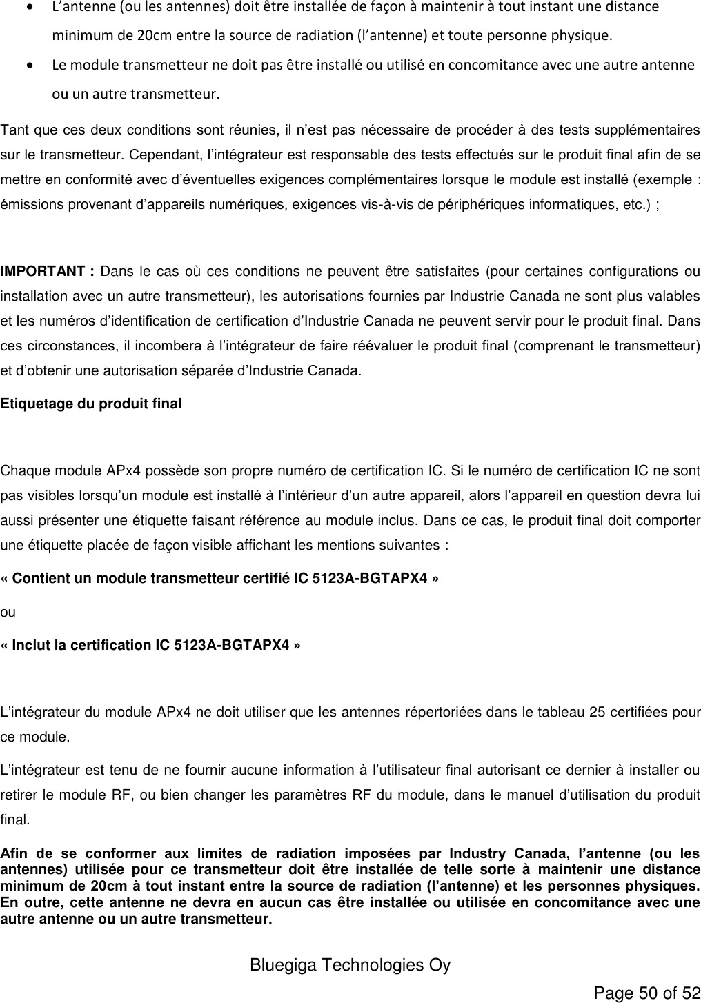  Bluegiga Technologies Oy Page 50 of 52  L’antenne (ou les antennes) doit être installée de façon à maintenir à tout instant une distance minimum de 20cm entre la source de radiation (l’antenne) et toute personne physique.  Le module transmetteur ne doit pas être installé ou utilisé en concomitance avec une autre antenne ou un autre transmetteur. Tant que ces deux conditions sont réunies, il n’est pas nécessaire de procéder à des tests supplémentaires sur le transmetteur. Cependant, l’intégrateur est responsable des tests effectués sur le produit final afin de se mettre en conformité avec d’éventuelles exigences complémentaires lorsque le module est installé (exemple : émissions provenant d’appareils numériques, exigences vis-à-vis de périphériques informatiques, etc.) ;  IMPORTANT : Dans le cas où ces conditions ne peuvent  être satisfaites (pour certaines configurations ou installation avec un autre transmetteur), les autorisations fournies par Industrie Canada ne sont plus valables et les numéros d’identification de certification d’Industrie Canada ne peuvent servir pour le produit final. Dans ces circonstances, il incombera à l’intégrateur de faire réévaluer le produit final (comprenant le transmetteur) et d’obtenir une autorisation séparée d’Industrie Canada. Etiquetage du produit final  Chaque module APx4 possède son propre numéro de certification IC. Si le numéro de certification IC ne sont pas visibles lorsqu’un module est installé à l’intérieur d’un autre appareil, alors l’appareil en question devra lui aussi présenter une étiquette faisant référence au module inclus. Dans ce cas, le produit final doit comporter une étiquette placée de façon visible affichant les mentions suivantes : « Contient un module transmetteur certifié IC 5123A-BGTAPX4 » ou « Inclut la certification IC 5123A-BGTAPX4 »  L’intégrateur du module APx4 ne doit utiliser que les antennes répertoriées dans le tableau 25 certifiées pour ce module. L’intégrateur est tenu de ne fournir aucune information à l’utilisateur final autorisant ce dernier à installer ou retirer le module RF, ou bien changer les paramètres RF du module, dans le manuel d’utilisation du produit final. Afin  de  se  conformer  aux  limites  de  radiation  imposées  par  Industry  Canada,  l’antenne  (ou  les antennes)  utilisée  pour  ce  transmetteur  doit  être  installée  de  telle  sorte  à  maintenir  une  distance minimum de 20cm à tout instant entre la source de radiation (l’antenne) et les personnes physiques. En outre, cette antenne ne devra en aucun  cas être installée ou utilisée en concomitance avec une autre antenne ou un autre transmetteur. 