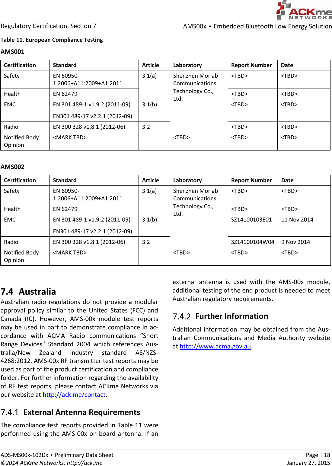 AMS00x • Embedded Bluetooth Low Energy Solution  Regulatory Certification, Section 7   ADS-MS00x-102Dx • Preliminary Data Sheet    Page | 18 ©2014 ACKme Networks. http://ack.me    January 27, 2015 Table 11. European Compliance Testing AMS001 Certification Standard Article Laboratory Report Number Date Safety EN 60950-1:2006+A11:2009+A1:2011 3.1(a)  Shenzhen Morlab Communications Technology Co., Ltd. &lt;TBD&gt; &lt;TBD&gt; Health EN 62479&lt;TBD&gt; &lt;TBD&gt; EMC EN 301 489-1 v1.9.2 (2011-09) 3.1(b) &lt;TBD&gt; &lt;TBD&gt; EN301 489-17 v2.2.1 (2012-09) Radio EN 300 328 v1.8.1 (2012-06) 3.2 &lt;TBD&gt; &lt;TBD&gt; Notified Body Opinion &lt;MARK TBD&gt;  &lt;TBD&gt; &lt;TBD&gt; &lt;TBD&gt;  AMS002 Certification Standard Article Laboratory Report Number Date Safety EN 60950-1:2006+A11:2009+A1:2011 3.1(a)  Shenzhen Morlab Communications Technology Co., Ltd. &lt;TBD&gt; &lt;TBD&gt; Health EN 62479&lt;TBD&gt; &lt;TBD&gt; EMC EN 301 489-1 v1.9.2 (2011-09) 3.1(b) SZ14100103E01 11 Nov 2014 EN301 489-17 v2.2.1 (2012-09) Radio EN 300 328 v1.8.1 (2012-06) 3.2 SZ14100104W04 9 Nov 2014 Notified Body Opinion &lt;MARK TBD&gt;  &lt;TBD&gt; &lt;TBD&gt; &lt;TBD&gt;  7.4 Australia Australian  radio  regulations  do  not  provide  a  modular approval  policy  similar  to  the  United  States  (FCC)  and Canada  (IC).  However,  AMS-00x  module  test  reports may be used in  part to demonstrate compliance in ac-cordance  with  ACMA  Radio  communications  “Short Range  Devices”  Standard  2004  which  references  Aus-tralia/New  Zealand  industry  standard  AS/NZS-4268:2012. AMS-00x RF transmitter test reports may be used as part of the product certification and compliance folder. For further information regarding the availability of RF test reports, please contact ACKme Networks via our website at http://ack.me/contact.  External Antenna Requirements The compliance test reports provided in Table 11 were performed using the AMS-00x on-board antenna. If an external  antenna  is  used  with  the  AMS-00x  module, additional testing of the end product is needed to meet Australian regulatory requirements.  Further Information Additional information may be obtained from the Aus-tralian  Communications  and  Media  Authority  website at http://www.acma.gov.au. 