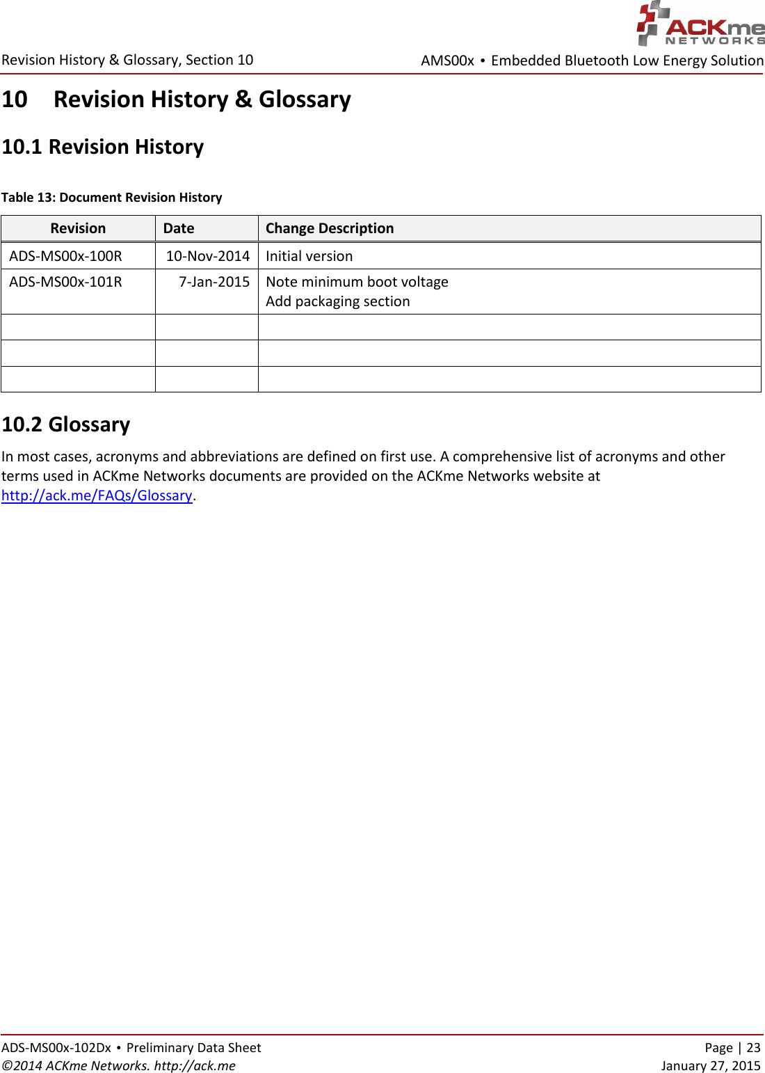 AMS00x • Embedded Bluetooth Low Energy Solution  Revision History &amp; Glossary, Section 10   ADS-MS00x-102Dx • Preliminary Data Sheet    Page | 23 ©2014 ACKme Networks. http://ack.me    January 27, 2015 10 Revision History &amp; Glossary 10.1  Revision History  Table 13: Document Revision History Revision Date Change Description ADS-MS00x-100R 10-Nov-2014 Initial version  ADS-MS00x-101R 7-Jan-2015 Note minimum boot voltage Add packaging section          10.2  Glossary In most cases, acronyms and abbreviations are defined on first use. A comprehensive list of acronyms and other terms used in ACKme Networks documents are provided on the ACKme Networks website at http://ack.me/FAQs/Glossary.                