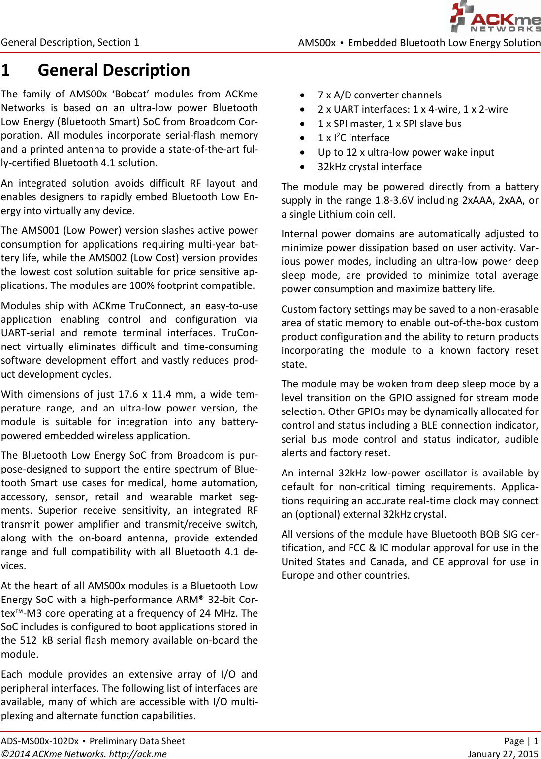 AMS00x • Embedded Bluetooth Low Energy Solution  General Description, Section 1 ADS-MS00x-102Dx • Preliminary Data Sheet    Page | 1 ©2014 ACKme Networks. http://ack.me    January 27, 2015 1 General Description The  family  of  AMS00x  ‘Bobcat’  modules  from  ACKme Networks  is  based  on  an  ultra-low  power  Bluetooth Low Energy (Bluetooth Smart) SoC from Broadcom Cor-poration.  All  modules  incorporate  serial-flash  memory and a printed antenna to provide a state-of-the-art ful-ly-certified Bluetooth 4.1 solution.  An  integrated  solution  avoids  difficult  RF  layout  and enables designers to rapidly embed Bluetooth Low En-ergy into virtually any device. The AMS001 (Low Power) version slashes active power consumption  for  applications  requiring  multi-year  bat-tery life, while the AMS002 (Low Cost) version provides the lowest cost solution suitable for price sensitive ap-plications. The modules are 100% footprint compatible. Modules  ship  with  ACKme  TruConnect,  an  easy-to-use application  enabling  control  and  configuration  via UART-serial  and  remote  terminal  interfaces.  TruCon-nect  virtually  eliminates  difficult  and  time-consuming software  development  effort  and  vastly  reduces  prod-uct development cycles. With  dimensions  of  just  17.6  x  11.4  mm,  a  wide  tem-perature  range,  and  an  ultra-low  power  version,  the module  is  suitable  for  integration  into  any  battery-powered embedded wireless application. The  Bluetooth  Low Energy SoC  from  Broadcom  is  pur-pose-designed to support the entire spectrum of  Blue-tooth  Smart  use  cases  for  medical,  home  automation, accessory,  sensor,  retail  and  wearable  market  seg-ments.  Superior  receive  sensitivity,  an  integrated  RF transmit  power  amplifier  and  transmit/receive  switch, along  with  the  on-board  antenna,  provide  extended range  and  full  compatibility  with  all  Bluetooth  4.1  de-vices. At the heart of all AMS00x modules is a Bluetooth Low Energy SoC with a high-performance ARM® 32-bit Cor-tex™-M3 core operating at a frequency of 24 MHz. The SoC includes is configured to boot applications stored in the 512xkB serial flash memory available on-board the module. Each  module  provides  an  extensive  array  of  I/O  and peripheral interfaces. The following list of interfaces are available, many of which are accessible with I/O multi-plexing and alternate function capabilities.  7 x A/D converter channels  2 x UART interfaces: 1 x 4-wire, 1 x 2-wire   1 x SPI master, 1 x SPI slave bus  1 x I2C interface  Up to 12 x ultra-low power wake input  32kHz crystal interface The  module  may  be  powered  directly  from  a  battery supply in the range 1.8-3.6V including 2xAAA, 2xAA, or a single Lithium coin cell.  Internal  power  domains  are  automatically  adjusted  to minimize power dissipation based on user activity. Var-ious  power  modes,  including  an  ultra-low  power  deep sleep  mode,  are  provided  to  minimize  total  average power consumption and maximize battery life. Custom factory settings may be saved to a non-erasable area of static memory to enable out-of-the-box custom product configuration and the ability to return products incorporating  the  module  to  a  known  factory  reset state. The module may be woken from deep sleep mode by a level transition on the GPIO assigned for stream mode selection. Other GPIOs may be dynamically allocated for control and status including a BLE connection indicator, serial  bus  mode  control  and  status  indicator,  audible alerts and factory reset. An  internal  32kHz  low-power  oscillator  is  available  by default  for  non-critical  timing  requirements.  Applica-tions requiring an accurate real-time clock may connect an (optional) external 32kHz crystal. All versions of the module have Bluetooth BQB SIG cer-tification, and FCC &amp; IC modular approval for use in the United  States  and  Canada,  and  CE  approval  for  use  in Europe and other countries.    