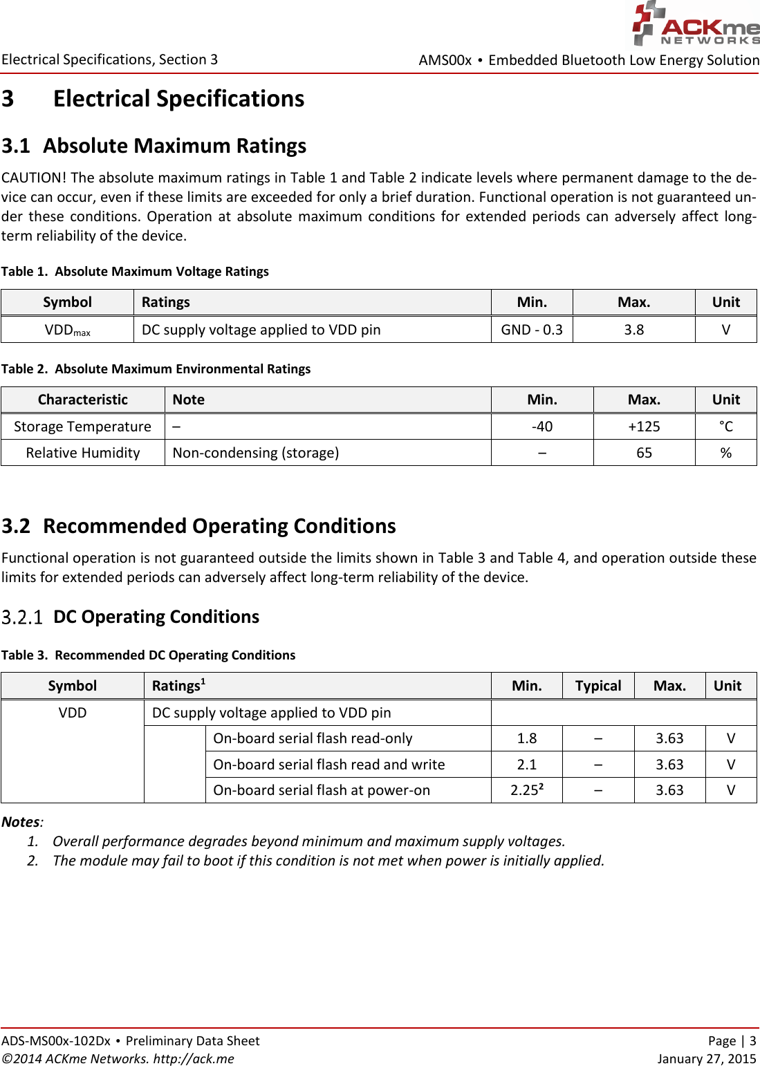 AMS00x • Embedded Bluetooth Low Energy Solution  Electrical Specifications, Section 3 ADS-MS00x-102Dx • Preliminary Data Sheet    Page | 3 ©2014 ACKme Networks. http://ack.me    January 27, 2015 3 Electrical Specifications 3.1 Absolute Maximum Ratings CAUTION! The absolute maximum ratings in Table 1 and Table 2 indicate levels where permanent damage to the de-vice can occur, even if these limits are exceeded for only a brief duration. Functional operation is not guaranteed un-der  these  conditions.  Operation  at  absolute  maximum  conditions for  extended  periods  can  adversely  affect  long-term reliability of the device. Table 1.  Absolute Maximum Voltage Ratings Symbol Ratings Min. Max. Unit VDDmax DC supply voltage applied to VDD pin GND - 0.3 3.8 V Table 2.  Absolute Maximum Environmental Ratings Characteristic Note Min. Max. Unit Storage Temperature –  -40 +125 °C Relative Humidity Non-condensing (storage) – 65 %  3.2 Recommended Operating Conditions Functional operation is not guaranteed outside the limits shown in Table 3 and Table 4, and operation outside these limits for extended periods can adversely affect long-term reliability of the device.  DC Operating Conditions Table 3.  Recommended DC Operating Conditions Symbol Ratings1 Min. Typical Max. Unit VDD DC supply voltage applied to VDD pin   On-board serial flash read-only 1.8 – 3.63 V On-board serial flash read and write 2.1 – 3.63 V On-board serial flash at power-on 2.252 – 3.63 V Notes:  1. Overall performance degrades beyond minimum and maximum supply voltages. 2. The module may fail to boot if this condition is not met when power is initially applied.  