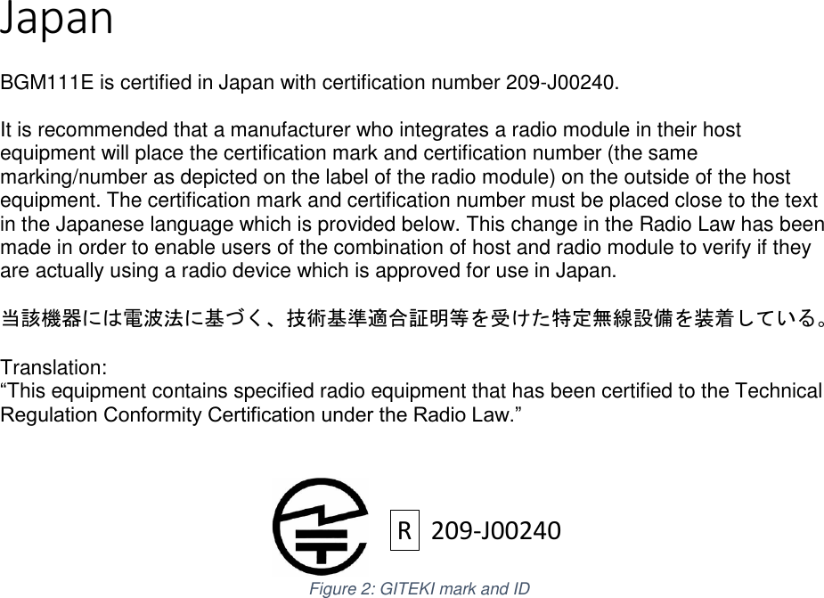 Page 3 of 7 Japan  BGM111E is certified in Japan with certification number 209-J00240.  It is recommended that a manufacturer who integrates a radio module in their host equipment will place the certification mark and certification number (the same marking/number as depicted on the label of the radio module) on the outside of the host equipment. The certification mark and certification number must be placed close to the text in the Japanese language which is provided below. This change in the Radio Law has been made in order to enable users of the combination of host and radio module to verify if they are actually using a radio device which is approved for use in Japan.  当該機器には電波法に基づく、技術基準適合証明等を受けた特定無線設備を装着している。  Translation: “This equipment contains specified radio equipment that has been certified to the Technical Regulation Conformity Certification under the Radio Law.”    Figure 2: GITEKI mark and ID        R209-J00240