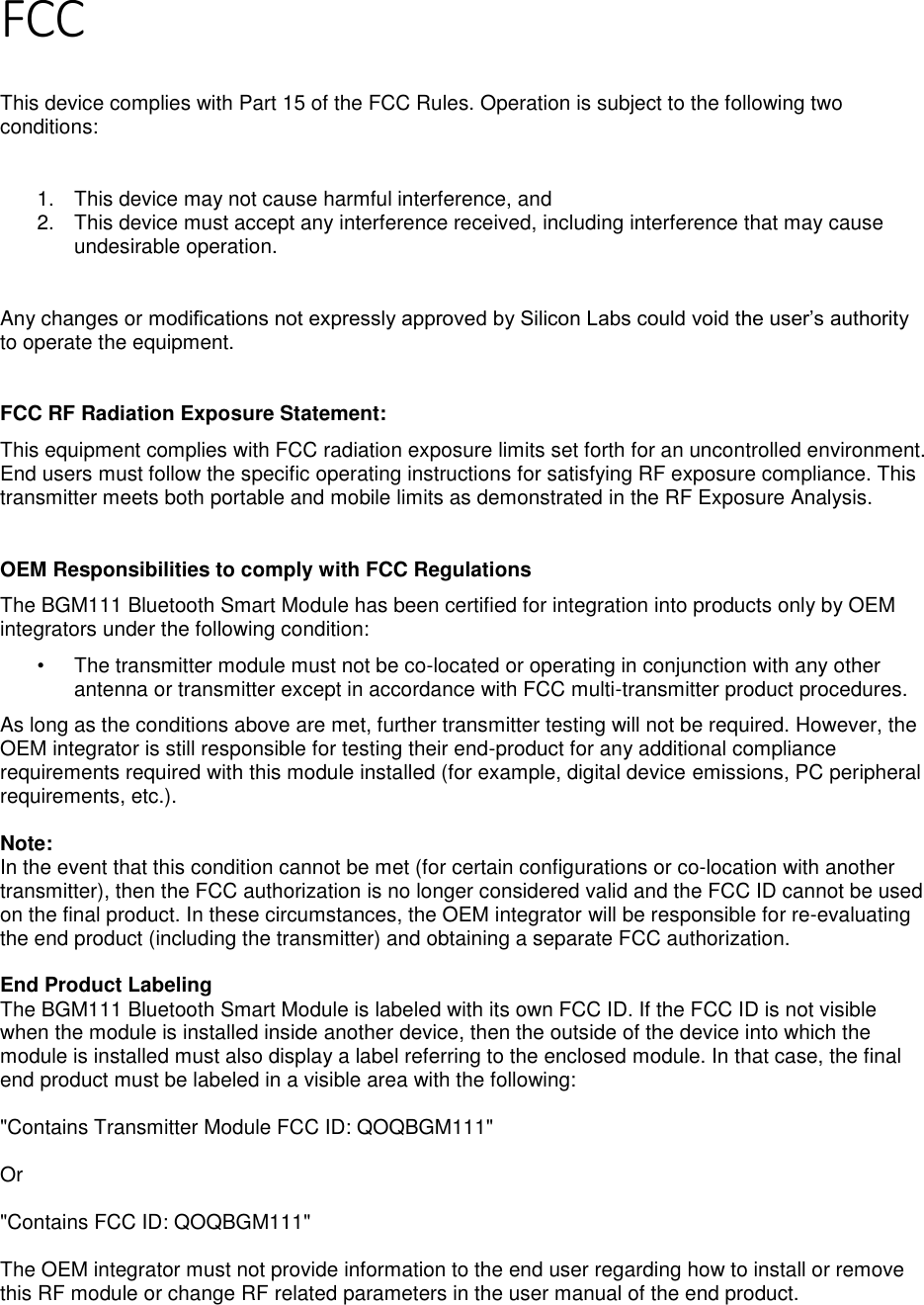 Page 4 of 7 FCC  This device complies with Part 15 of the FCC Rules. Operation is subject to the following two conditions:  1.  This device may not cause harmful interference, and 2.  This device must accept any interference received, including interference that may cause undesirable operation.  Any changes or modifications not expressly approved by Silicon Labs could void the user’s authority to operate the equipment.  FCC RF Radiation Exposure Statement: This equipment complies with FCC radiation exposure limits set forth for an uncontrolled environment. End users must follow the specific operating instructions for satisfying RF exposure compliance. This transmitter meets both portable and mobile limits as demonstrated in the RF Exposure Analysis.   OEM Responsibilities to comply with FCC Regulations The BGM111 Bluetooth Smart Module has been certified for integration into products only by OEM integrators under the following condition: •  The transmitter module must not be co-located or operating in conjunction with any other antenna or transmitter except in accordance with FCC multi-transmitter product procedures. As long as the conditions above are met, further transmitter testing will not be required. However, the OEM integrator is still responsible for testing their end-product for any additional compliance requirements required with this module installed (for example, digital device emissions, PC peripheral requirements, etc.).  Note: In the event that this condition cannot be met (for certain configurations or co-location with another transmitter), then the FCC authorization is no longer considered valid and the FCC ID cannot be used on the final product. In these circumstances, the OEM integrator will be responsible for re-evaluating the end product (including the transmitter) and obtaining a separate FCC authorization.  End Product Labeling The BGM111 Bluetooth Smart Module is labeled with its own FCC ID. If the FCC ID is not visible when the module is installed inside another device, then the outside of the device into which the module is installed must also display a label referring to the enclosed module. In that case, the final end product must be labeled in a visible area with the following:  &quot;Contains Transmitter Module FCC ID: QOQBGM111&quot;  Or  &quot;Contains FCC ID: QOQBGM111&quot;  The OEM integrator must not provide information to the end user regarding how to install or remove this RF module or change RF related parameters in the user manual of the end product.   