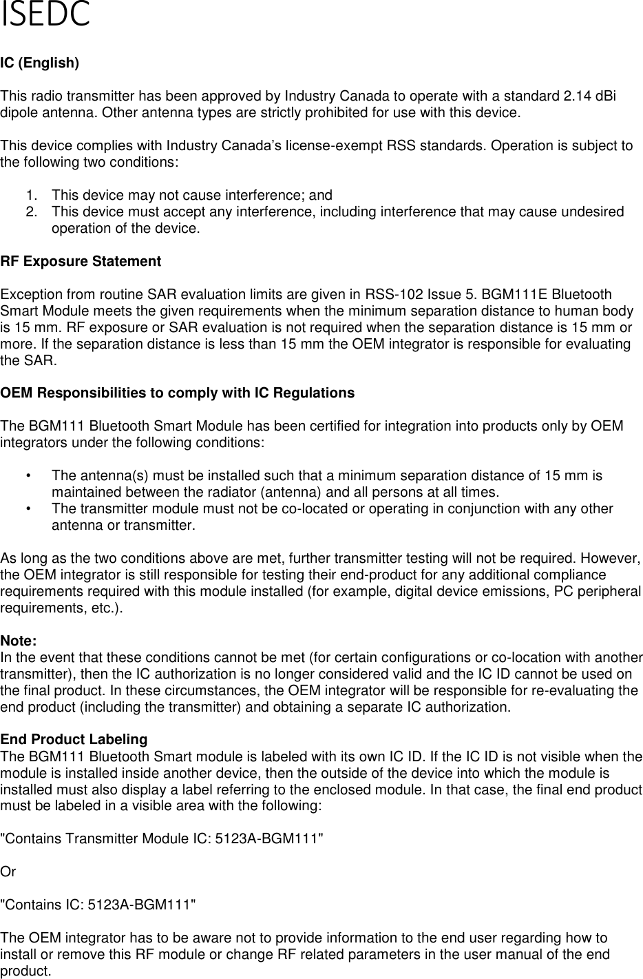 Page 5 of 7 ISEDC  IC (English)  This radio transmitter has been approved by Industry Canada to operate with a standard 2.14 dBi dipole antenna. Other antenna types are strictly prohibited for use with this device.  This device complies with Industry Canada’s license-exempt RSS standards. Operation is subject to the following two conditions:  1.  This device may not cause interference; and 2.  This device must accept any interference, including interference that may cause undesired operation of the device.  RF Exposure Statement  Exception from routine SAR evaluation limits are given in RSS-102 Issue 5. BGM111E Bluetooth Smart Module meets the given requirements when the minimum separation distance to human body is 15 mm. RF exposure or SAR evaluation is not required when the separation distance is 15 mm or more. If the separation distance is less than 15 mm the OEM integrator is responsible for evaluating the SAR.  OEM Responsibilities to comply with IC Regulations  The BGM111 Bluetooth Smart Module has been certified for integration into products only by OEM integrators under the following conditions:  •  The antenna(s) must be installed such that a minimum separation distance of 15 mm is maintained between the radiator (antenna) and all persons at all times. •  The transmitter module must not be co-located or operating in conjunction with any other antenna or transmitter.  As long as the two conditions above are met, further transmitter testing will not be required. However, the OEM integrator is still responsible for testing their end-product for any additional compliance requirements required with this module installed (for example, digital device emissions, PC peripheral requirements, etc.).  Note:  In the event that these conditions cannot be met (for certain configurations or co-location with another transmitter), then the IC authorization is no longer considered valid and the IC ID cannot be used on the final product. In these circumstances, the OEM integrator will be responsible for re-evaluating the end product (including the transmitter) and obtaining a separate IC authorization.  End Product Labeling The BGM111 Bluetooth Smart module is labeled with its own IC ID. If the IC ID is not visible when the module is installed inside another device, then the outside of the device into which the module is installed must also display a label referring to the enclosed module. In that case, the final end product must be labeled in a visible area with the following:  &quot;Contains Transmitter Module IC: 5123A-BGM111&quot;  Or  &quot;Contains IC: 5123A-BGM111&quot;  The OEM integrator has to be aware not to provide information to the end user regarding how to install or remove this RF module or change RF related parameters in the user manual of the end product. 