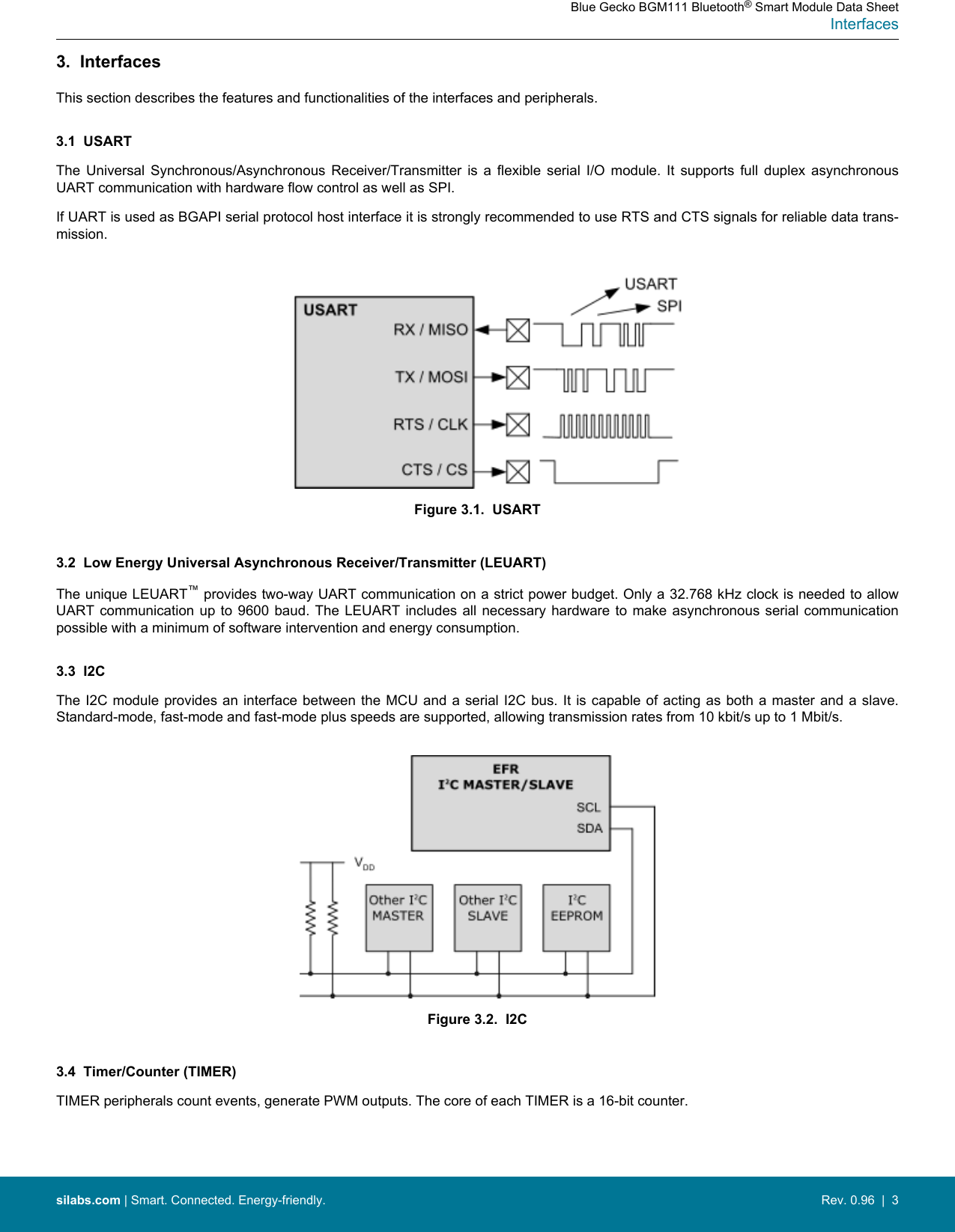 3.  InterfacesThis section describes the features and functionalities of the interfaces and peripherals.3.1  USARTThe  Universal  Synchronous/Asynchronous  Receiver/Transmitter  is  a  flexible  serial  I/O  module.  It  supports  full  duplex  asynchronousUART communication with hardware flow control as well as SPI.If UART is used as BGAPI serial protocol host interface it is strongly recommended to use RTS and CTS signals for reliable data trans-mission.Figure 3.1.  USART3.2  Low Energy Universal Asynchronous Receiver/Transmitter (LEUART)The unique LEUART™ provides two-way UART communication on a strict power budget. Only a 32.768 kHz clock is needed to allowUART communication  up  to 9600 baud.  The LEUART includes all  necessary hardware to  make  asynchronous serial communicationpossible with a minimum of software intervention and energy consumption.3.3  I2CThe I2C module provides an interface  between  the MCU  and a serial I2C bus. It is capable of  acting  as  both a master and a slave.Standard-mode, fast-mode and fast-mode plus speeds are supported, allowing transmission rates from 10 kbit/s up to 1 Mbit/s.Figure 3.2.  I2C3.4  Timer/Counter (TIMER)TIMER peripherals count events, generate PWM outputs. The core of each TIMER is a 16-bit counter.Blue Gecko BGM111 Bluetooth® Smart Module Data SheetInterfacessilabs.com | Smart. Connected. Energy-friendly. Rev. 0.96  |  3