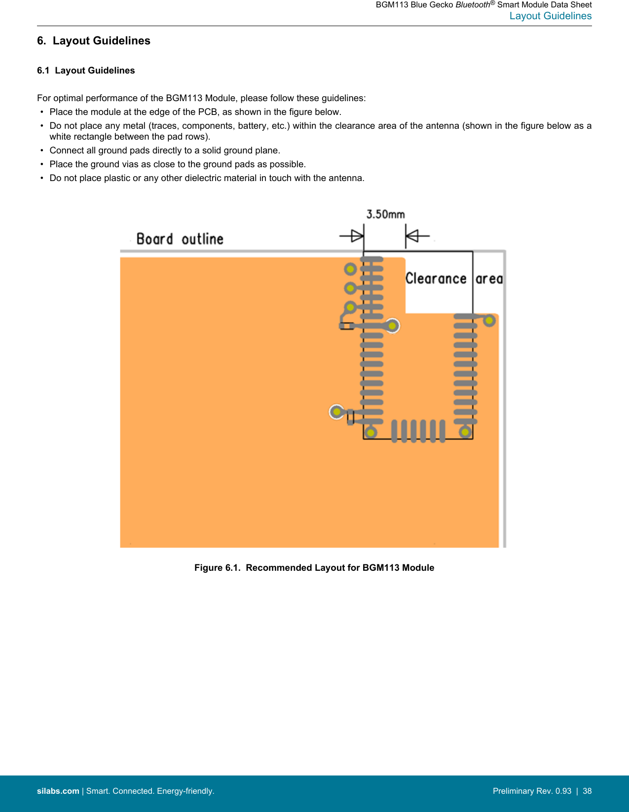 6.  Layout Guidelines6.1  Layout GuidelinesFor optimal performance of the BGM113 Module, please follow these guidelines:• Place the module at the edge of the PCB, as shown in the figure below.• Do not place any metal (traces, components, battery, etc.) within the clearance area of the antenna (shown in the figure below as awhite rectangle between the pad rows).• Connect all ground pads directly to a solid ground plane.• Place the ground vias as close to the ground pads as possible.• Do not place plastic or any other dielectric material in touch with the antenna.Figure 6.1.  Recommended Layout for BGM113 ModuleBGM113 Blue Gecko Bluetooth® Smart Module Data SheetLayout Guidelinessilabs.com | Smart. Connected. Energy-friendly. Preliminary Rev. 0.93  |  38