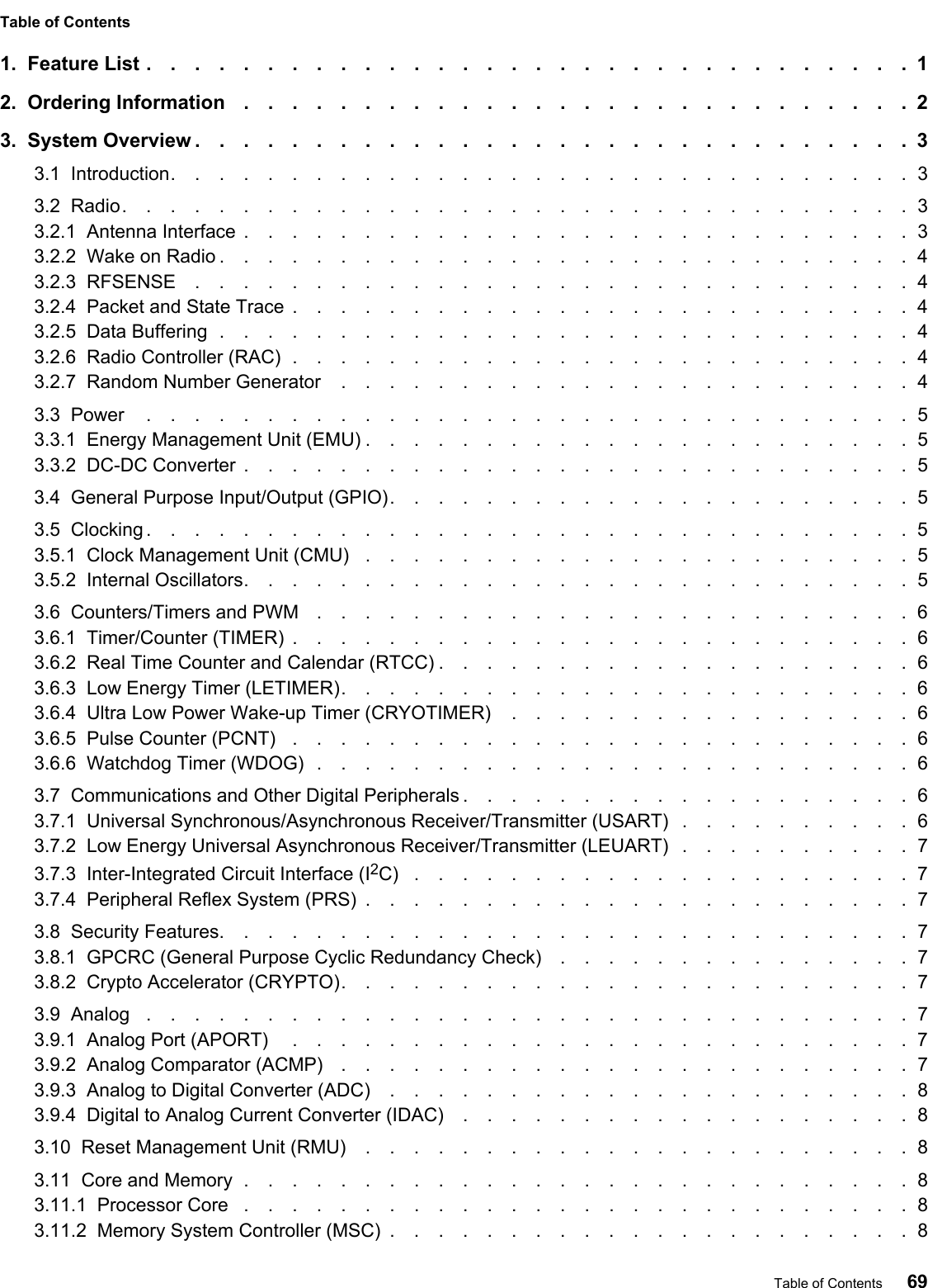 Table of Contents1.  Feature List ................................12.  Ordering Information ............................23.  System Overview ..............................33.1  Introduction...............................33.2  Radio.................................33.2.1  Antenna Interface ............................33.2.2  Wake on Radio .............................43.2.3  RFSENSE ..............................43.2.4  Packet and State Trace ..........................43.2.5  Data Buffering .............................43.2.6  Radio Controller (RAC) ..........................43.2.7  Random Number Generator ........................43.3  Power ................................53.3.1  Energy Management Unit (EMU) .......................53.3.2  DC-DC Converter ............................53.4  General Purpose Input/Output (GPIO)......................53.5  Clocking ................................53.5.1  Clock Management Unit (CMU) .......................53.5.2  Internal Oscillators............................53.6  Counters/Timers and PWM .........................63.6.1  Timer/Counter (TIMER) ..........................63.6.2  Real Time Counter and Calendar (RTCC) ....................63.6.3  Low Energy Timer (LETIMER)........................63.6.4  Ultra Low Power Wake-up Timer (CRYOTIMER) .................63.6.5  Pulse Counter (PCNT) ..........................63.6.6  Watchdog Timer (WDOG) .........................63.7  Communications and Other Digital Peripherals ...................63.7.1  Universal Synchronous/Asynchronous Receiver/Transmitter (USART) ..........63.7.2  Low Energy Universal Asynchronous Receiver/Transmitter (LEUART) ..........73.7.3  Inter-Integrated Circuit Interface (I2C) .....................73.7.4  Peripheral Reflex System (PRS) .......................73.8  Security Features.............................73.8.1  GPCRC (General Purpose Cyclic Redundancy Check) ...............73.8.2  Crypto Accelerator (CRYPTO)........................73.9  Analog ................................73.9.1  Analog Port (APORT) ..........................73.9.2  Analog Comparator (ACMP) ........................73.9.3  Analog to Digital Converter (ADC) ......................83.9.4  Digital to Analog Current Converter (IDAC) ...................83.10  Reset Management Unit (RMU) .......................83.11  Core and Memory ............................83.11.1  Processor Core ............................83.11.2  Memory System Controller (MSC) ......................8Table of Contents 69