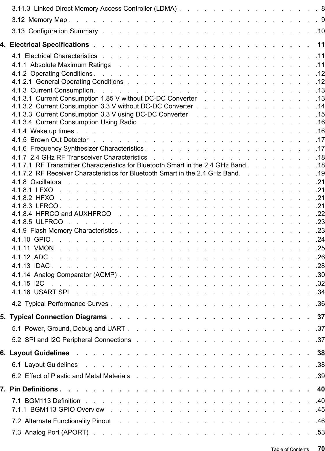 3.11.3  Linked Direct Memory Access Controller (LDMA) .................83.12  Memory Map ..............................93.13  Configuration Summary ..........................104.  Electrical Specifications .......................... 114.1  Electrical Characteristics ..........................114.1.1  Absolute Maximum Ratings ........................114.1.2  Operating Conditions ...........................124.1.2.1  General Operating Conditions .......................124.1.3  Current Consumption...........................134.1.3.1  Current Consumption 1.85 V without DC-DC Converter ..............134.1.3.2  Current Consumption 3.3 V without DC-DC Converter ...............144.1.3.3  Current Consumption 3.3 V using DC-DC Converter ...............154.1.3.4  Current Consumption Using Radio .....................164.1.4  Wake up times .............................164.1.5  Brown Out Detector ...........................174.1.6  Frequency Synthesizer Characteristics .....................174.1.7  2.4 GHz RF Transceiver Characteristics ....................184.1.7.1  RF Transmitter Characteristics for Bluetooth Smart in the 2.4 GHz Band .........184.1.7.2  RF Receiver Characteristics for Bluetooth Smart in the 2.4 GHz Band..........194.1.8  Oscillators ..............................214.1.8.1  LFXO ...............................214.1.8.2  HFXO ...............................214.1.8.3  LFRCO ...............................214.1.8.4  HFRCO and AUXHFRCO ........................224.1.8.5  ULFRCO ..............................234.1.9  Flash Memory Characteristics ........................234.1.10  GPIO................................244.1.11  VMON ...............................254.1.12  ADC ................................264.1.13  IDAC ................................284.1.14  Analog Comparator (ACMP) ........................304.1.15  I2C ................................324.1.16  USART SPI .............................344.2  Typical Performance Curves .........................365.  Typical Connection Diagrams ........................ 375.1  Power, Ground, Debug and UART .......................375.2  SPI and I2C Peripheral Connections ......................376.  Layout Guidelines ............................ 386.1  Layout Guidelines ............................386.2  Effect of Plastic and Metal Materials ......................397.  Pin Definitions .............................. 407.1  BGM113 Definition ............................407.1.1  BGM113 GPIO Overview .........................457.2  Alternate Functionality Pinout ........................467.3  Analog Port (APORT) ...........................53Table of Contents 70
