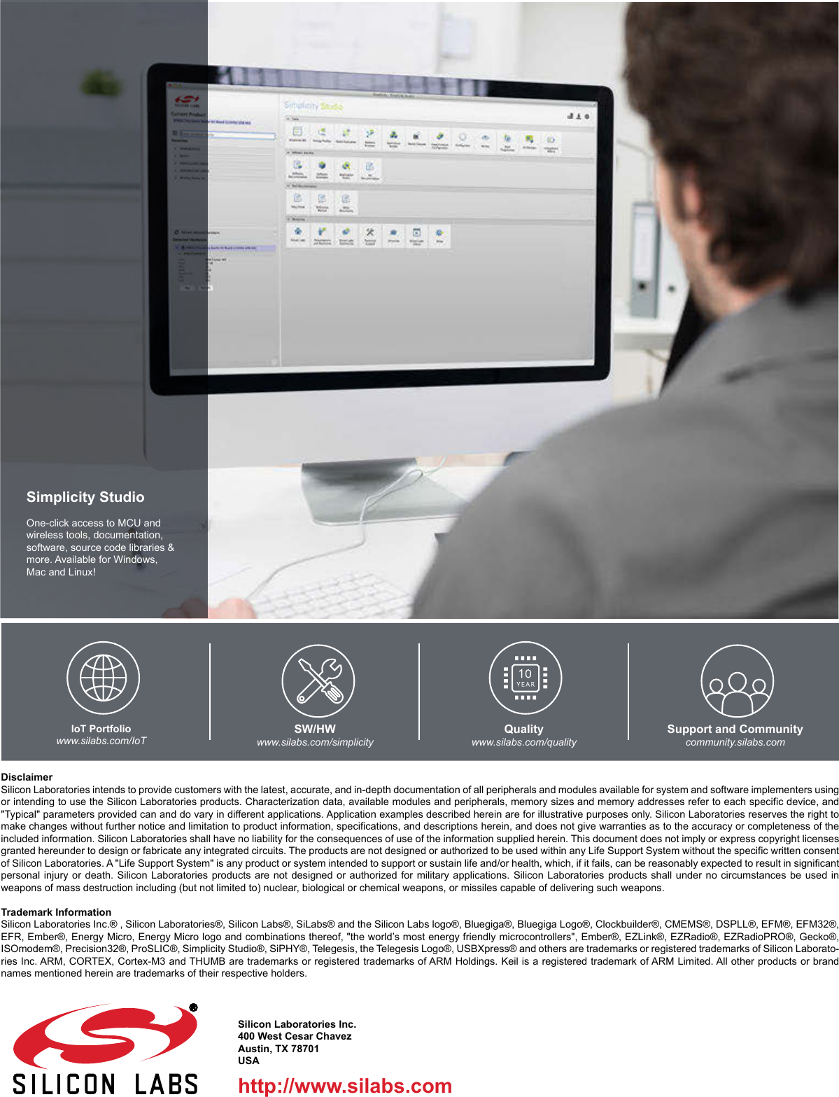 http://www.silabs.comSilicon Laboratories Inc.400 West Cesar ChavezAustin, TX 78701USASimplicity StudioOne-click access to MCU and wireless tools, documentation, software, source code libraries &amp; more. Available for Windows, Mac and Linux!IoT Portfoliowww.silabs.com/IoTSW/HWwww.silabs.com/simplicityQualitywww.silabs.com/qualitySupport and Communitycommunity.silabs.comDisclaimerSilicon Laboratories intends to provide customers with the latest, accurate, and in-depth documentation of all peripherals and modules available for system and software implementers using or intending to use the Silicon Laboratories products. Characterization data, available modules and peripherals, memory sizes and memory addresses refer to each specific device, and &quot;Typical&quot; parameters provided can and do vary in different applications. Application examples described herein are for illustrative purposes only. Silicon Laboratories reserves the right to make changes without further notice and limitation to product information, specifications, and descriptions herein, and does not give warranties as to the accuracy or completeness of the included information. Silicon Laboratories shall have no liability for the consequences of use of the information supplied herein. This document does not imply or express copyright licenses granted hereunder to design or fabricate any integrated circuits. The products are not designed or authorized to be used within any Life Support System without the specific written consent of Silicon Laboratories. A &quot;Life Support System&quot; is any product or system intended to support or sustain life and/or health, which, if it fails, can be reasonably expected to result in significant personal injury or death. Silicon Laboratories products are not designed or authorized for military applications. Silicon Laboratories products shall under no circumstances be used in weapons of mass destruction including (but not limited to) nuclear, biological or chemical weapons, or missiles capable of delivering such weapons.Trademark InformationSilicon Laboratories Inc.® , Silicon Laboratories®, Silicon Labs®, SiLabs® and the Silicon Labs logo®, Bluegiga®, Bluegiga Logo®, Clockbuilder®, CMEMS®, DSPLL®, EFM®, EFM32®, EFR, Ember®, Energy Micro, Energy Micro logo and combinations thereof, &quot;the world’s most energy friendly microcontrollers&quot;, Ember®, EZLink®, EZRadio®, EZRadioPRO®, Gecko®, ISOmodem®, Precision32®, ProSLIC®, Simplicity Studio®, SiPHY®, Telegesis, the Telegesis Logo®, USBXpress® and others are trademarks or registered trademarks of Silicon Laborato-ries Inc. ARM, CORTEX, Cortex-M3 and THUMB are trademarks or registered trademarks of ARM Holdings. Keil is a registered trademark of ARM Limited. All other products or brand names mentioned herein are trademarks of their respective holders. 
