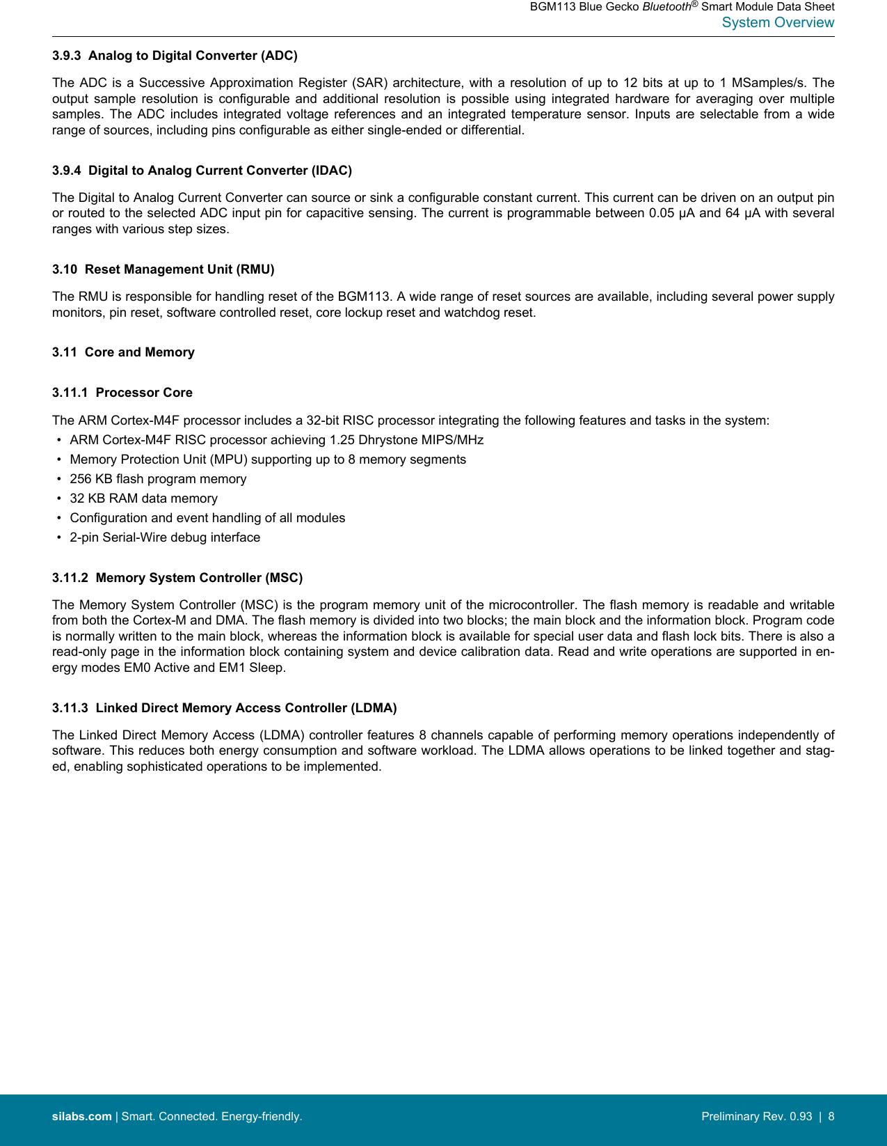 3.9.3  Analog to Digital Converter (ADC)The ADC is  a Successive Approximation  Register (SAR)  architecture, with a  resolution of up  to 12 bits  at up to  1 MSamples/s.  Theoutput  sample  resolution  is  configurable  and  additional  resolution  is  possible  using  integrated  hardware  for  averaging  over  multiplesamples.  The  ADC  includes  integrated  voltage  references  and  an  integrated  temperature  sensor.  Inputs  are  selectable  from  a  widerange of sources, including pins configurable as either single-ended or differential.3.9.4  Digital to Analog Current Converter (IDAC)The Digital to Analog Current Converter can source or sink a configurable constant current. This current can be driven on an output pinor routed to the selected ADC input pin for capacitive sensing. The current is programmable between 0.05 µA and 64 µA with severalranges with various step sizes.3.10  Reset Management Unit (RMU)The RMU is responsible for handling reset of the BGM113. A wide range of reset sources are available, including several power supplymonitors, pin reset, software controlled reset, core lockup reset and watchdog reset.3.11  Core and Memory3.11.1  Processor CoreThe ARM Cortex-M4F processor includes a 32-bit RISC processor integrating the following features and tasks in the system:• ARM Cortex-M4F RISC processor achieving 1.25 Dhrystone MIPS/MHz• Memory Protection Unit (MPU) supporting up to 8 memory segments• 256 KB flash program memory• 32 KB RAM data memory• Configuration and event handling of all modules• 2-pin Serial-Wire debug interface3.11.2  Memory System Controller (MSC)The Memory System Controller (MSC) is the program memory unit of the microcontroller. The flash memory is readable and writablefrom both the Cortex-M and DMA. The flash memory is divided into two blocks; the main block and the information block. Program codeis normally written to the main block, whereas the information block is available for special user data and flash lock bits. There is also aread-only page in the information block containing system and device calibration data. Read and write operations are supported in en-ergy modes EM0 Active and EM1 Sleep.3.11.3  Linked Direct Memory Access Controller (LDMA)The Linked Direct Memory Access (LDMA) controller features 8 channels capable of performing memory operations independently ofsoftware. This reduces both energy consumption and software workload. The LDMA allows operations to be linked together and stag-ed, enabling sophisticated operations to be implemented.BGM113 Blue Gecko Bluetooth® Smart Module Data SheetSystem Overviewsilabs.com | Smart. Connected. Energy-friendly. Preliminary Rev. 0.93  |  8
