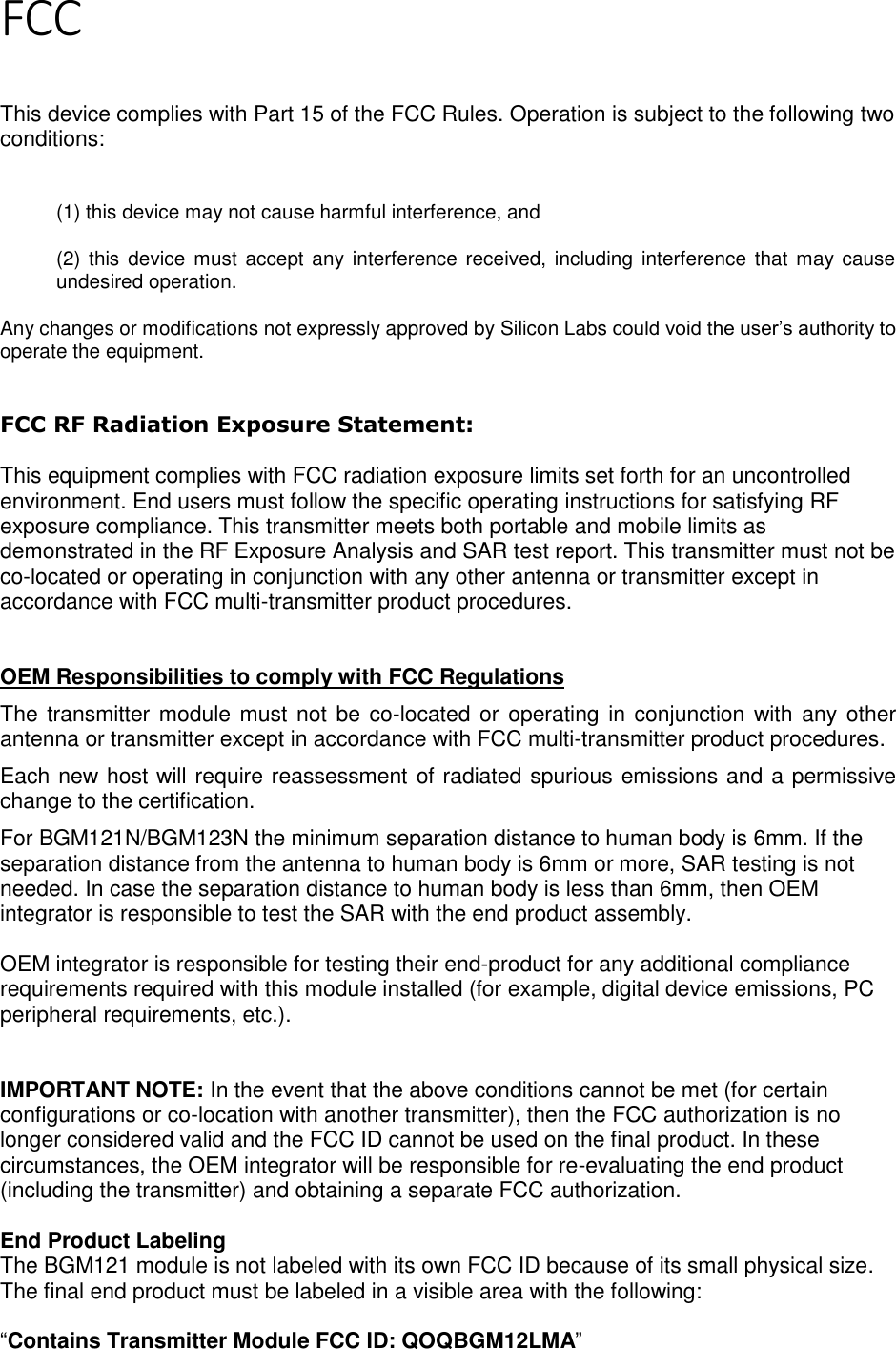 Page 4 of 7 FCC   This device complies with Part 15 of the FCC Rules. Operation is subject to the following two conditions:  (1) this device may not cause harmful interference, and  (2) this device  must accept any interference  received, including  interference that may cause undesired operation. Any changes or modifications not expressly approved by Silicon Labs could void the user’s authority to operate the equipment.  FCC RF Radiation Exposure Statement:  This equipment complies with FCC radiation exposure limits set forth for an uncontrolled environment. End users must follow the specific operating instructions for satisfying RF exposure compliance. This transmitter meets both portable and mobile limits as demonstrated in the RF Exposure Analysis and SAR test report. This transmitter must not be co-located or operating in conjunction with any other antenna or transmitter except in accordance with FCC multi-transmitter product procedures.    OEM Responsibilities to comply with FCC Regulations The transmitter module must not be co-located or operating in conjunction with any other antenna or transmitter except in accordance with FCC multi-transmitter product procedures.  Each new host will require reassessment of radiated spurious emissions and a permissive change to the certification. For BGM121N/BGM123N the minimum separation distance to human body is 6mm. If the separation distance from the antenna to human body is 6mm or more, SAR testing is not needed. In case the separation distance to human body is less than 6mm, then OEM integrator is responsible to test the SAR with the end product assembly.   OEM integrator is responsible for testing their end-product for any additional compliance requirements required with this module installed (for example, digital device emissions, PC peripheral requirements, etc.).   IMPORTANT NOTE: In the event that the above conditions cannot be met (for certain configurations or co-location with another transmitter), then the FCC authorization is no longer considered valid and the FCC ID cannot be used on the final product. In these circumstances, the OEM integrator will be responsible for re-evaluating the end product (including the transmitter) and obtaining a separate FCC authorization.  End Product Labeling The BGM121 module is not labeled with its own FCC ID because of its small physical size. The final end product must be labeled in a visible area with the following:   “Contains Transmitter Module FCC ID: QOQBGM12LMA” 