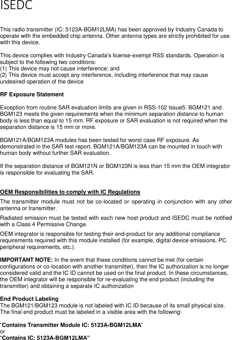 Page 6 of 7 ISEDC   This radio transmitter (IC: 5123A-BGM12LMA) has been approved by Industry Canada to operate with the embedded chip antenna. Other antenna types are strictly prohibited for use with this device.  This device complies with Industry Canada’s license-exempt RSS standards. Operation is subject to the following two conditions: (1) This device may not cause interference; and (2) This device must accept any interference, including interference that may cause undesired operation of the device  RF Exposure Statement  Exception from routine SAR evaluation limits are given in RSS-102 Issue5. BGM121 and BGM123 meets the given requirements when the minimum separation distance to human body is less than equal to 15 mm. RF exposure or SAR evaluation is not required when the separation distance is 15 mm or more.   BGM121A/BGM123A modules has been tested for worst case RF exposure. As demonstrated in the SAR test report, BGM121A/BGM123A can be mounted in touch with human body without further SAR evaluation.   If the separation distance of BGM121N or BGM123N is less than 15 mm the OEM integrator is responsible for evaluating the SAR.   OEM Responsibilities to comply with IC Regulations The transmitter module must not be co-located or operating in conjunction with any other antenna or transmitter.  Radiated emission must be tested with each new host product and ISEDC must be notified with a Class 4 Permissive Change.  OEM integrator is responsible for testing their end-product for any additional compliance requirements required with this module installed (for example, digital device emissions, PC peripheral requirements, etc.).   IMPORTANT NOTE: In the event that these conditions cannot be met (for certain configurations or co-location with another transmitter), then the IC authorization is no longer considered valid and the IC ID cannot be used on the final product. In these circumstances, the OEM integrator will be responsible for re-evaluating the end product (including the transmitter) and obtaining a separate IC authorization  End Product Labeling The BGM121/BGM123 module is not labeled with IC ID because of its small physical size. The final end product must be labeled in a visible area with the following:   “Contains Transmitter Module IC: 5123A-BGM12LMA” or  “Contains IC: 5123A-BGM12LMA”  