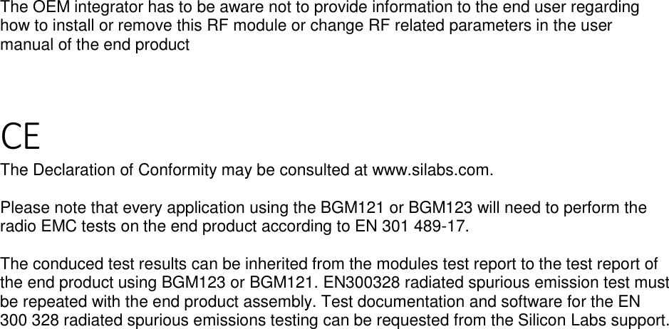 Page 7 of 7 The OEM integrator has to be aware not to provide information to the end user regarding how to install or remove this RF module or change RF related parameters in the user manual of the end product    CE The Declaration of Conformity may be consulted at www.silabs.com.  Please note that every application using the BGM121 or BGM123 will need to perform the radio EMC tests on the end product according to EN 301 489-17.   The conduced test results can be inherited from the modules test report to the test report of the end product using BGM123 or BGM121. EN300328 radiated spurious emission test must be repeated with the end product assembly. Test documentation and software for the EN 300 328 radiated spurious emissions testing can be requested from the Silicon Labs support.  