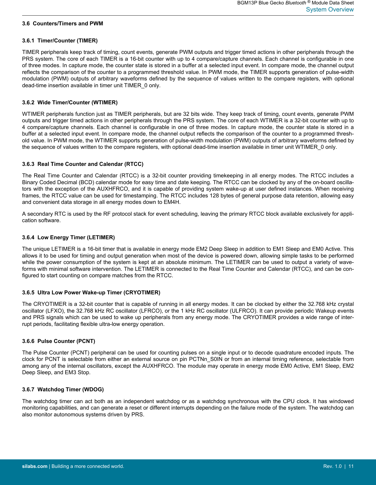 3.6  Counters/Timers and PWM3.6.1  Timer/Counter (TIMER)TIMER peripherals keep track of timing, count events, generate PWM outputs and trigger timed actions in other peripherals through thePRS system. The core of each TIMER is a 16-bit counter with up to 4 compare/capture channels. Each channel is configurable in oneof three modes. In capture mode, the counter state is stored in a buffer at a selected input event. In compare mode, the channel outputreflects the comparison of the counter to a programmed threshold value. In PWM mode, the TIMER supports generation of pulse-widthmodulation  (PWM)  outputs  of  arbitrary  waveforms  defined  by  the sequence  of  values  written  to  the  compare  registers,  with  optionaldead-time insertion available in timer unit TIMER_0 only.3.6.2  Wide Timer/Counter (WTIMER)WTIMER peripherals function just as TIMER peripherals, but are 32 bits wide. They keep track of timing, count events, generate PWMoutputs and trigger timed actions in other peripherals through the PRS system. The core of each WTIMER is a 32-bit counter with up to4 compare/capture channels.  Each  channel  is  configurable  in one of  three  modes.  In  capture  mode,  the counter state  is  stored  in  abuffer at a selected input event. In compare mode, the channel output reflects the comparison of the counter to a programmed thresh-old value. In PWM mode, the WTIMER supports generation of pulse-width modulation (PWM) outputs of arbitrary waveforms defined bythe sequence of values written to the compare registers, with optional dead-time insertion available in timer unit WTIMER_0 only.3.6.3  Real Time Counter and Calendar (RTCC)The Real  Time  Counter  and Calendar  (RTCC)  is  a  32-bit  counter  providing  timekeeping  in all  energy  modes.  The RTCC  includes  aBinary Coded Decimal (BCD) calendar mode for easy time and date keeping. The RTCC can be clocked by any of the on-board oscilla-tors with the exception of the AUXHFRCO, and it is capable of providing system wake-up at user defined instances. When receivingframes, the RTCC value can be used for timestamping. The RTCC includes 128 bytes of general purpose data retention, allowing easyand convenient data storage in all energy modes down to EM4H.A secondary RTC is used by the RF protocol stack for event scheduling, leaving the primary RTCC block available exclusively for appli-cation software.3.6.4  Low Energy Timer (LETIMER)The unique LETIMER is a 16-bit timer that is available in energy mode EM2 Deep Sleep in addition to EM1 Sleep and EM0 Active. Thisallows it to be used for timing and output generation when most of the device is powered down, allowing simple tasks to be performedwhile the power consumption of the system is kept at an absolute minimum. The LETIMER can be used to output a variety of wave-forms with minimal software intervention. The LETIMER is connected to the Real Time Counter and Calendar (RTCC), and can be con-figured to start counting on compare matches from the RTCC.3.6.5  Ultra Low Power Wake-up Timer (CRYOTIMER)The CRYOTIMER is a 32-bit counter that is capable of running in all energy modes. It can be clocked by either the 32.768 kHz crystaloscillator (LFXO), the 32.768 kHz RC oscillator (LFRCO), or the 1 kHz RC oscillator (ULFRCO). It can provide periodic Wakeup eventsand PRS signals which can be used to wake up peripherals from any energy mode. The CRYOTIMER provides a wide range of inter-rupt periods, facilitating flexible ultra-low energy operation.3.6.6  Pulse Counter (PCNT)The Pulse Counter (PCNT) peripheral can be used for counting pulses on a single input or to decode quadrature encoded inputs. Theclock for PCNT is selectable from either an external source on pin PCTNn_S0IN or from an internal timing reference, selectable fromamong any of the internal oscillators, except the AUXHFRCO. The module may operate in energy mode EM0 Active, EM1 Sleep, EM2Deep Sleep, and EM3 Stop.3.6.7  Watchdog Timer (WDOG)The watchdog  timer  can  act both as an independent  watchdog  or  as  a watchdog synchronous with the  CPU  clock.  It has windowedmonitoring capabilities, and can generate a reset or different interrupts depending on the failure mode of the system. The watchdog canalso monitor autonomous systems driven by PRS.BGM13P Blue Gecko Bluetooth ® Module Data SheetSystem Overviewsilabs.com | Building a more connected world. Rev. 1.0  |  11