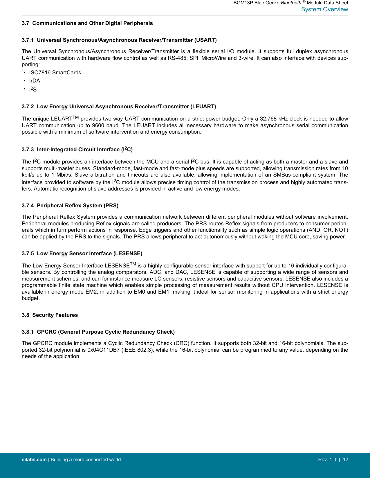 3.7  Communications and Other Digital Peripherals3.7.1  Universal Synchronous/Asynchronous Receiver/Transmitter (USART)The  Universal  Synchronous/Asynchronous  Receiver/Transmitter  is  a  flexible  serial  I/O  module.  It  supports  full  duplex  asynchronousUART communication with hardware flow control as well as RS-485, SPI, MicroWire and 3-wire. It can also interface with devices sup-porting:• ISO7816 SmartCards• IrDA•I2S3.7.2  Low Energy Universal Asynchronous Receiver/Transmitter (LEUART)The unique LEUARTTM provides two-way UART communication on a strict power budget. Only a 32.768 kHz clock is needed to allowUART communication up to 9600 baud. The LEUART includes all  necessary  hardware  to  make  asynchronous  serial  communicationpossible with a minimum of software intervention and energy consumption.3.7.3  Inter-Integrated Circuit Interface (I2C)The I2C module provides an interface between the MCU and a serial I2C bus. It is capable of acting as both a master and a slave andsupports multi-master buses. Standard-mode, fast-mode and fast-mode plus speeds are supported, allowing transmission rates from 10kbit/s up to 1 Mbit/s.  Slave  arbitration  and  timeouts  are  also  available,  allowing  implementation  of an SMBus-compliant system. Theinterface provided to software by the I2C module allows precise timing control of the transmission process and highly automated trans-fers. Automatic recognition of slave addresses is provided in active and low energy modes.3.7.4  Peripheral Reflex System (PRS)The Peripheral Reflex System provides a communication network between different peripheral modules without software involvement.Peripheral modules producing Reflex signals are called producers. The PRS routes Reflex signals from producers to consumer periph-erals which in turn perform actions in response. Edge triggers and other functionality such as simple logic operations (AND, OR, NOT)can be applied by the PRS to the signals. The PRS allows peripheral to act autonomously without waking the MCU core, saving power.3.7.5  Low Energy Sensor Interface (LESENSE)The Low Energy Sensor Interface LESENSETM is a highly configurable sensor interface with support for up to 16 individually configura-ble sensors. By controlling the analog comparators, ADC, and DAC, LESENSE is capable of supporting a wide range of sensors andmeasurement schemes, and can for instance measure LC sensors, resistive sensors and capacitive sensors. LESENSE also includes aprogrammable finite  state  machine  which  enables  simple  processing  of  measurement results without CPU intervention. LESENSE isavailable in energy mode EM2, in addition to EM0 and EM1, making it ideal for sensor monitoring in applications with a strict energybudget.3.8  Security Features3.8.1  GPCRC (General Purpose Cyclic Redundancy Check)The GPCRC module implements a Cyclic Redundancy Check (CRC) function. It supports both 32-bit and 16-bit polynomials. The sup-ported 32-bit polynomial is 0x04C11DB7 (IEEE 802.3), while the 16-bit polynomial can be programmed to any value, depending on theneeds of the application.BGM13P Blue Gecko Bluetooth ® Module Data SheetSystem Overviewsilabs.com | Building a more connected world. Rev. 1.0  |  12