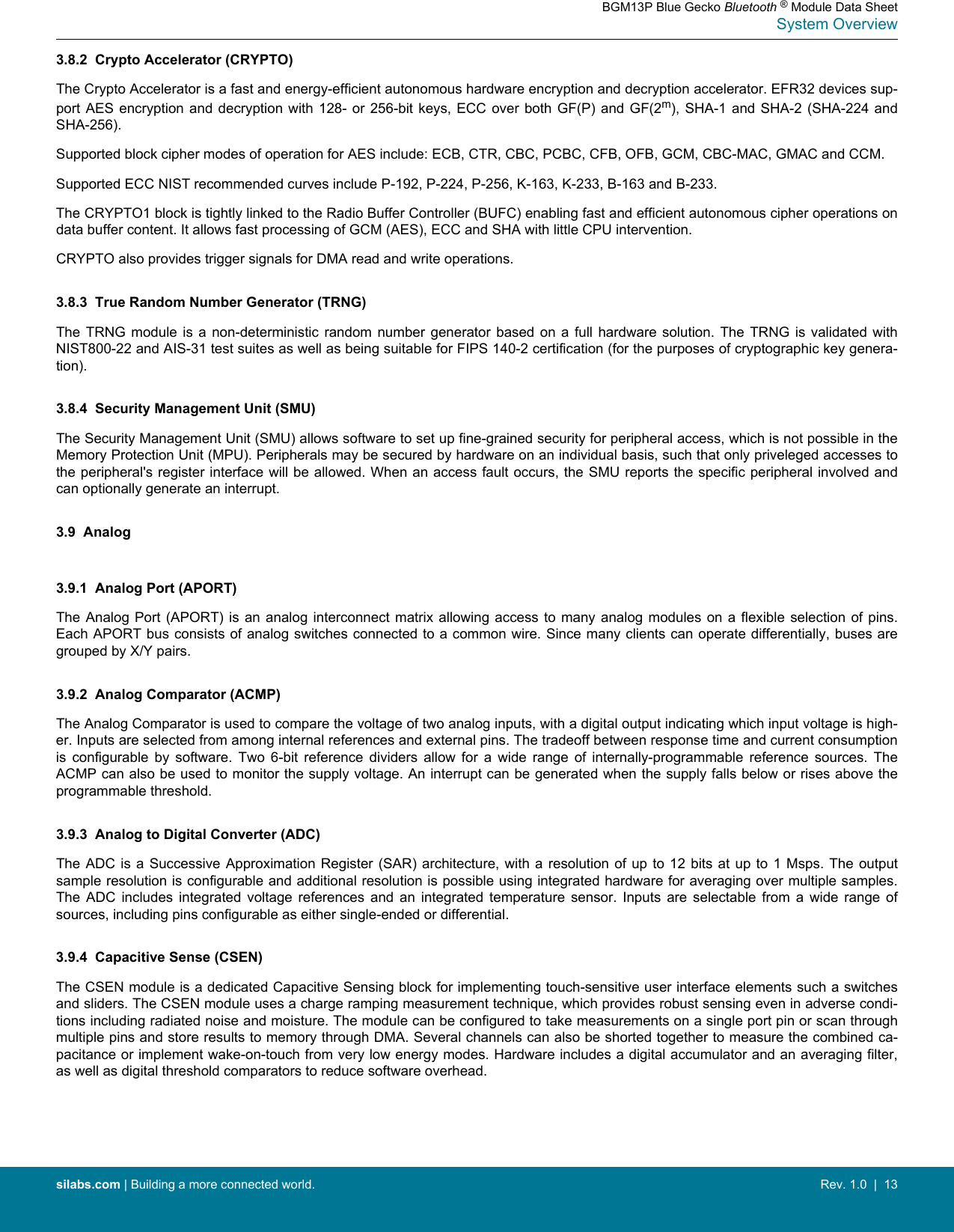 3.8.2  Crypto Accelerator (CRYPTO)The Crypto Accelerator is a fast and energy-efficient autonomous hardware encryption and decryption accelerator. EFR32 devices sup-port AES encryption and decryption  with  128-  or  256-bit  keys,  ECC  over  both  GF(P)  and GF(2m), SHA-1 and SHA-2 (SHA-224  andSHA-256).Supported block cipher modes of operation for AES include: ECB, CTR, CBC, PCBC, CFB, OFB, GCM, CBC-MAC, GMAC and CCM.Supported ECC NIST recommended curves include P-192, P-224, P-256, K-163, K-233, B-163 and B-233.The CRYPTO1 block is tightly linked to the Radio Buffer Controller (BUFC) enabling fast and efficient autonomous cipher operations ondata buffer content. It allows fast processing of GCM (AES), ECC and SHA with little CPU intervention.CRYPTO also provides trigger signals for DMA read and write operations.3.8.3  True Random Number Generator (TRNG)The  TRNG  module  is  a  non-deterministic  random  number  generator  based  on  a  full  hardware  solution.  The  TRNG  is  validated  withNIST800-22 and AIS-31 test suites as well as being suitable for FIPS 140-2 certification (for the purposes of cryptographic key genera-tion).3.8.4  Security Management Unit (SMU)The Security Management Unit (SMU) allows software to set up fine-grained security for peripheral access, which is not possible in theMemory Protection Unit (MPU). Peripherals may be secured by hardware on an individual basis, such that only priveleged accesses tothe peripheral&apos;s register interface will be allowed. When an access fault occurs, the SMU reports the specific peripheral involved andcan optionally generate an interrupt.3.9  Analog3.9.1  Analog Port (APORT)The Analog Port (APORT) is  an  analog  interconnect  matrix  allowing  access  to  many  analog  modules on a flexible selection of  pins.Each APORT bus consists of analog switches connected to a common wire. Since many clients can operate differentially, buses aregrouped by X/Y pairs.3.9.2  Analog Comparator (ACMP)The Analog Comparator is used to compare the voltage of two analog inputs, with a digital output indicating which input voltage is high-er. Inputs are selected from among internal references and external pins. The tradeoff between response time and current consumptionis  configurable  by  software.  Two  6-bit  reference  dividers  allow  for  a  wide  range  of  internally-programmable  reference  sources.  TheACMP can also be used to monitor the supply voltage. An interrupt can be generated when the supply falls below or rises above theprogrammable threshold.3.9.3  Analog to Digital Converter (ADC)The ADC is a Successive Approximation Register (SAR) architecture, with a resolution of up to 12 bits at up to 1 Msps. The outputsample resolution is configurable and additional resolution is possible using integrated hardware for averaging over multiple samples.The  ADC  includes  integrated  voltage  references  and  an  integrated  temperature  sensor.  Inputs  are  selectable  from  a  wide  range  ofsources, including pins configurable as either single-ended or differential.3.9.4  Capacitive Sense (CSEN)The CSEN module is a dedicated Capacitive Sensing block for implementing touch-sensitive user interface elements such a switchesand sliders. The CSEN module uses a charge ramping measurement technique, which provides robust sensing even in adverse condi-tions including radiated noise and moisture. The module can be configured to take measurements on a single port pin or scan throughmultiple pins and store results to memory through DMA. Several channels can also be shorted together to measure the combined ca-pacitance or implement wake-on-touch from very low energy modes. Hardware includes a digital accumulator and an averaging filter,as well as digital threshold comparators to reduce software overhead.BGM13P Blue Gecko Bluetooth ® Module Data SheetSystem Overviewsilabs.com | Building a more connected world. Rev. 1.0  |  13