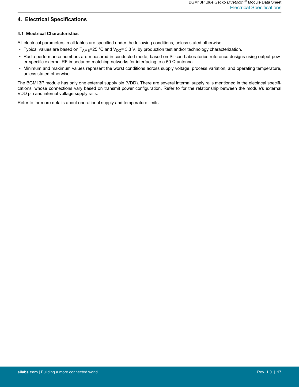 4.  Electrical Specifications4.1  Electrical CharacteristicsAll electrical parameters in all tables are specified under the following conditions, unless stated otherwise:• Typical values are based on TAMB=25 °C and VDD= 3.3 V, by production test and/or technology characterization.• Radio performance numbers are measured in conducted mode, based on Silicon Laboratories reference designs using output pow-er-specific external RF impedance-matching networks for interfacing to a 50 Ω antenna.• Minimum and maximum values represent the worst conditions across supply voltage, process variation, and operating temperature,unless stated otherwise.The BGM13P module has only one external supply pin (VDD). There are several internal supply rails mentioned in the electrical specifi-cations, whose  connections  vary  based  on transmit  power  configuration.  Refer  to for  the  relationship  between  the module&apos;s  externalVDD pin and internal voltage supply rails.Refer to for more details about operational supply and temperature limits.BGM13P Blue Gecko Bluetooth ® Module Data SheetElectrical Specificationssilabs.com | Building a more connected world. Rev. 1.0  |  17