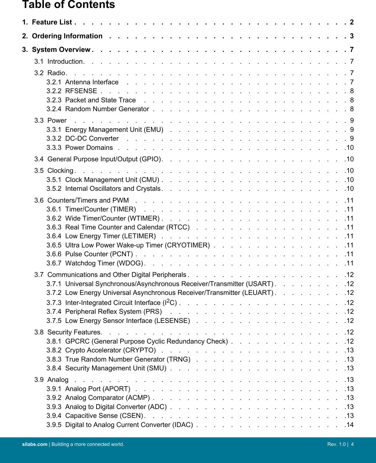 Table of Contents1.  Feature List ................................22.  Ordering Information ............................33.  System Overview ..............................73.1  Introduction...............................73.2  Radio.................................73.2.1  Antenna Interface ..........................73.2.2  RFSENSE .............................83.2.3  Packet and State Trace ........................83.2.4  Random Number Generator .......................83.3  Power ................................93.3.1  Energy Management Unit (EMU) .....................93.3.2  DC-DC Converter ..........................93.3.3  Power Domains ...........................103.4  General Purpose Input/Output (GPIO)......................103.5  Clocking ................................103.5.1  Clock Management Unit (CMU) ......................103.5.2  Internal Oscillators and Crystals......................103.6  Counters/Timers and PWM .........................113.6.1  Timer/Counter (TIMER) ........................113.6.2  Wide Timer/Counter (WTIMER) ......................113.6.3  Real Time Counter and Calendar (RTCC) ..................113.6.4  Low Energy Timer (LETIMER) ......................113.6.5  Ultra Low Power Wake-up Timer (CRYOTIMER) ................113.6.6  Pulse Counter (PCNT) .........................113.6.7  Watchdog Timer (WDOG) ........................113.7  Communications and Other Digital Peripherals ...................123.7.1  Universal Synchronous/Asynchronous Receiver/Transmitter (USART) .........123.7.2  Low Energy Universal Asynchronous Receiver/Transmitter (LEUART) .........123.7.3  Inter-Integrated Circuit Interface (I2C) ....................123.7.4  Peripheral Reflex System (PRS) .....................123.7.5  Low Energy Sensor Interface (LESENSE) ..................123.8  Security Features.............................123.8.1  GPCRC (General Purpose Cyclic Redundancy Check) ..............123.8.2  Crypto Accelerator (CRYPTO) ......................133.8.3  True Random Number Generator (TRNG) ..................133.8.4  Security Management Unit (SMU) .....................133.9  Analog ................................133.9.1  Analog Port (APORT) .........................133.9.2  Analog Comparator (ACMP) .......................133.9.3  Analog to Digital Converter (ADC) .....................133.9.4  Capacitive Sense (CSEN) ........................133.9.5  Digital to Analog Current Converter (IDAC) ..................14silabs.com | Building a more connected world. Rev. 1.0 |  4