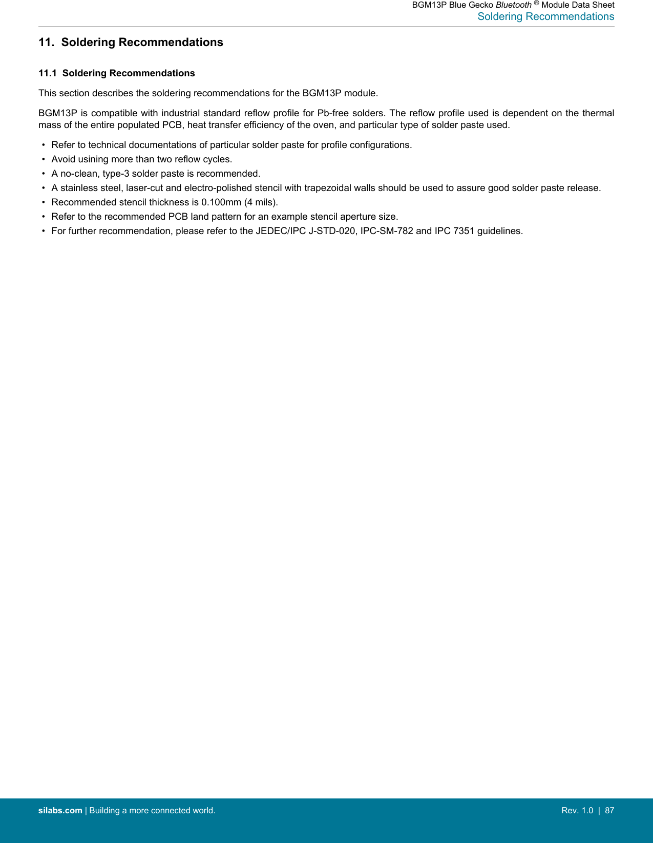 11.  Soldering Recommendations11.1  Soldering RecommendationsThis section describes the soldering recommendations for the BGM13P module.BGM13P is compatible with industrial standard reflow profile for Pb-free solders. The reflow profile used is dependent on the thermalmass of the entire populated PCB, heat transfer efficiency of the oven, and particular type of solder paste used.• Refer to technical documentations of particular solder paste for profile configurations.• Avoid usining more than two reflow cycles.• A no-clean, type-3 solder paste is recommended.• A stainless steel, laser-cut and electro-polished stencil with trapezoidal walls should be used to assure good solder paste release.• Recommended stencil thickness is 0.100mm (4 mils).• Refer to the recommended PCB land pattern for an example stencil aperture size.• For further recommendation, please refer to the JEDEC/IPC J-STD-020, IPC-SM-782 and IPC 7351 guidelines.BGM13P Blue Gecko Bluetooth ® Module Data SheetSoldering Recommendationssilabs.com | Building a more connected world. Rev. 1.0  |  87