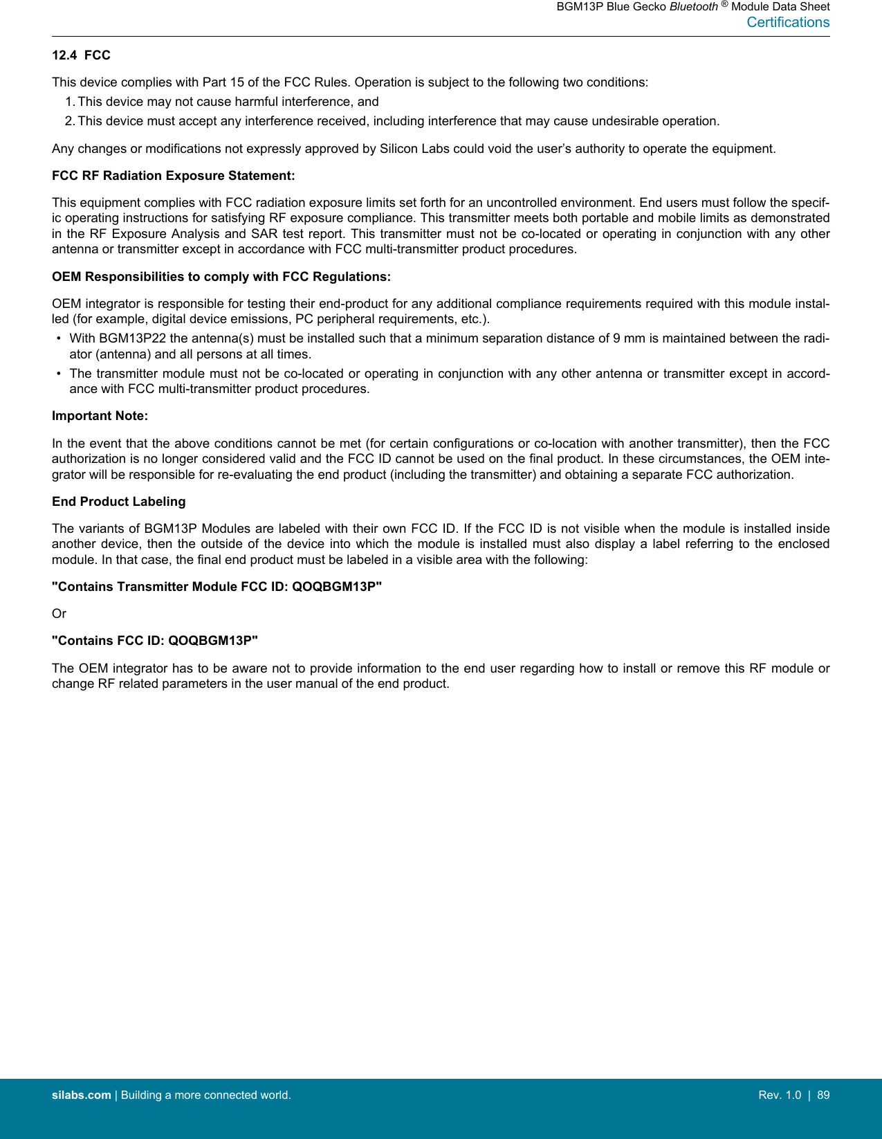 12.4  FCCThis device complies with Part 15 of the FCC Rules. Operation is subject to the following two conditions:1. This device may not cause harmful interference, and2. This device must accept any interference received, including interference that may cause undesirable operation.Any changes or modifications not expressly approved by Silicon Labs could void the user’s authority to operate the equipment.FCC RF Radiation Exposure Statement:This equipment complies with FCC radiation exposure limits set forth for an uncontrolled environment. End users must follow the specif-ic operating instructions for satisfying RF exposure compliance. This transmitter meets both portable and mobile limits as demonstratedin the RF Exposure  Analysis and SAR  test report. This transmitter must  not be co-located or operating in conjunction with  any otherantenna or transmitter except in accordance with FCC multi-transmitter product procedures.OEM Responsibilities to comply with FCC Regulations:OEM integrator is responsible for testing their end-product for any additional compliance requirements required with this module instal-led (for example, digital device emissions, PC peripheral requirements, etc.).• With BGM13P22 the antenna(s) must be installed such that a minimum separation distance of 9 mm is maintained between the radi-ator (antenna) and all persons at all times.• The transmitter module must not be co-located or operating in conjunction with any other antenna or transmitter except in accord-ance with FCC multi-transmitter product procedures.Important Note:In the event that the above conditions cannot be met (for certain configurations or co-location with another transmitter), then the FCCauthorization is no longer considered valid and the FCC ID cannot be used on the final product. In these circumstances, the OEM inte-grator will be responsible for re-evaluating the end product (including the transmitter) and obtaining a separate FCC authorization.End Product LabelingThe variants of BGM13P Modules are labeled with their own FCC ID. If the FCC ID is not visible when the module is installed insideanother  device,  then  the  outside  of  the  device  into  which  the  module  is  installed  must  also  display  a  label  referring  to  the  enclosedmodule. In that case, the final end product must be labeled in a visible area with the following:&quot;Contains Transmitter Module FCC ID: QOQBGM13P&quot;Or&quot;Contains FCC ID: QOQBGM13P&quot;The OEM integrator has to be aware not to provide information to the end user regarding how to install or remove this RF module orchange RF related parameters in the user manual of the end product.BGM13P Blue Gecko Bluetooth ® Module Data SheetCertificationssilabs.com | Building a more connected world. Rev. 1.0  |  89