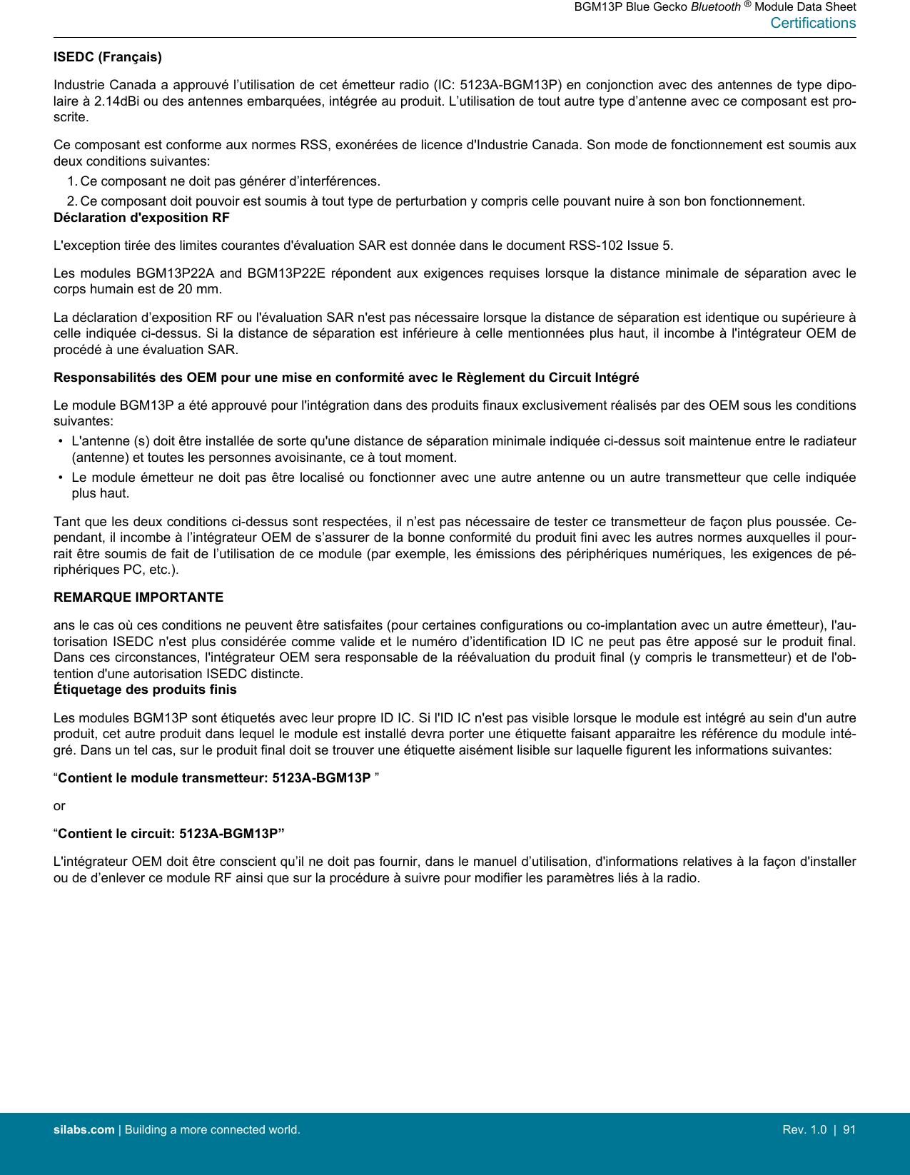 ISEDC (Français)Industrie Canada a approuvé l’utilisation de cet émetteur radio (IC: 5123A-BGM13P) en conjonction avec des antennes de type dipo-laire à 2.14dBi ou des antennes embarquées, intégrée au produit. L’utilisation de tout autre type d’antenne avec ce composant est pro-scrite.Ce composant est conforme aux normes RSS, exonérées de licence d&apos;Industrie Canada. Son mode de fonctionnement est soumis auxdeux conditions suivantes:1. Ce composant ne doit pas générer d’interférences.2. Ce composant doit pouvoir est soumis à tout type de perturbation y compris celle pouvant nuire à son bon fonctionnement.Déclaration d&apos;exposition RFL&apos;exception tirée des limites courantes d&apos;évaluation SAR est donnée dans le document RSS-102 Issue 5.Les  modules  BGM13P22A  and  BGM13P22E  répondent  aux  exigences  requises  lorsque  la  distance  minimale  de  séparation  avec  lecorps humain est de 20 mm.La déclaration d’exposition RF ou l&apos;évaluation SAR n&apos;est pas nécessaire lorsque la distance de séparation est identique ou supérieure àcelle indiquée ci-dessus. Si la distance de séparation est inférieure à celle mentionnées plus haut, il incombe à l&apos;intégrateur OEM deprocédé à une évaluation SAR.Responsabilités des OEM pour une mise en conformité avec le Règlement du Circuit IntégréLe module BGM13P a été approuvé pour l&apos;intégration dans des produits finaux exclusivement réalisés par des OEM sous les conditionssuivantes:• L&apos;antenne (s) doit être installée de sorte qu&apos;une distance de séparation minimale indiquée ci-dessus soit maintenue entre le radiateur(antenne) et toutes les personnes avoisinante, ce à tout moment.• Le module  émetteur ne doit  pas être localisé  ou fonctionner avec  une autre antenne ou  un autre transmetteur  que celle indiquéeplus haut.Tant que les deux conditions ci-dessus sont respectées, il n’est pas nécessaire de tester ce transmetteur de façon plus poussée. Ce-pendant, il incombe à l’intégrateur OEM de s’assurer de la bonne conformité du produit fini avec les autres normes auxquelles il pour-rait être soumis de fait de l’utilisation de ce module (par exemple, les émissions des périphériques numériques, les exigences de pé-riphériques PC, etc.).REMARQUE IMPORTANTEans le cas où ces conditions ne peuvent être satisfaites (pour certaines configurations ou co-implantation avec un autre émetteur), l&apos;au-torisation ISEDC n&apos;est plus considérée comme valide et  le numéro d’identification ID IC ne peut pas être  apposé sur le produit final.Dans ces circonstances, l&apos;intégrateur OEM sera responsable de la réévaluation du produit final (y compris le transmetteur) et de l&apos;ob-tention d&apos;une autorisation ISEDC distincte.Étiquetage des produits finisLes modules BGM13P sont étiquetés avec leur propre ID IC. Si l&apos;ID IC n&apos;est pas visible lorsque le module est intégré au sein d&apos;un autreproduit, cet autre produit dans lequel le module est installé devra porter une étiquette faisant apparaitre les référence du module inté-gré. Dans un tel cas, sur le produit final doit se trouver une étiquette aisément lisible sur laquelle figurent les informations suivantes:“Contient le module transmetteur: 5123A-BGM13P ”or“Contient le circuit: 5123A-BGM13P”L&apos;intégrateur OEM doit être conscient qu’il ne doit pas fournir, dans le manuel d’utilisation, d&apos;informations relatives à la façon d&apos;installerou de d’enlever ce module RF ainsi que sur la procédure à suivre pour modifier les paramètres liés à la radio.BGM13P Blue Gecko Bluetooth ® Module Data SheetCertificationssilabs.com | Building a more connected world. Rev. 1.0  |  91