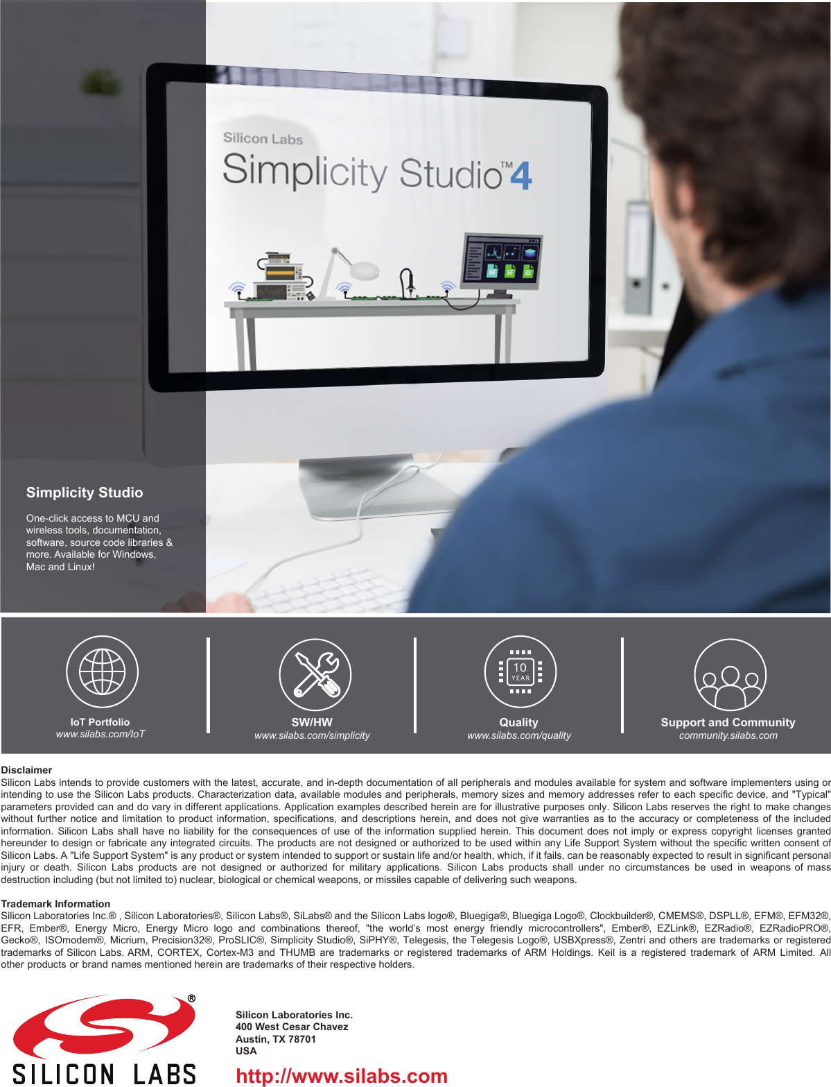 http://www.silabs.comSilicon Laboratories Inc.400 West Cesar ChavezAustin, TX 78701USASimplicity StudioOne-click access to MCU and wireless tools, documentation, software, source code libraries &amp; more. Available for Windows, Mac and Linux!IoT Portfoliowww.silabs.com/IoTSW/HWwww.silabs.com/simplicityQualitywww.silabs.com/qualitySupport and Communitycommunity.silabs.comDisclaimerSilicon Labs intends to  provide customers with the latest, accurate,  and in-depth documentation of all peripherals and  modules available for system and software  implementers using or intending to use the Silicon Labs products. Characterization data, available modules and peripherals, memory sizes and memory addresses refer to each specific device, and &quot;Typical&quot; parameters provided can and do vary in different applications. Application examples described herein are for illustrative purposes only. Silicon Labs reserves the right to make changes without further  notice  and  limitation  to  product  information, specifications,  and  descriptions  herein,  and  does  not give  warranties  as to  the  accuracy  or  completeness  of  the included information.  Silicon  Labs  shall  have  no  liability  for  the  consequences  of  use  of  the  information  supplied  herein.  This  document  does  not  imply  or  express  copyright  licenses  granted hereunder to design or  fabricate any integrated circuits. The products  are not designed or authorized to be  used within any Life Support System  without the specific written consent of Silicon Labs. A &quot;Life Support System&quot; is any product or system intended to support or sustain life and/or health, which, if it fails, can be reasonably expected to result in significant personal injury or death.  Silicon  Labs  products are  not  designed  or  authorized for  military  applications.  Silicon  Labs products  shall  under  no circumstances  be  used  in  weapons of  mass destruction including (but not limited to) nuclear, biological or chemical weapons, or missiles capable of delivering such weapons.Trademark InformationSilicon Laboratories Inc.® , Silicon Laboratories®, Silicon Labs®, SiLabs® and the Silicon Labs logo®, Bluegiga®, Bluegiga Logo®, Clockbuilder®, CMEMS®, DSPLL®, EFM®, EFM32®, EFR,  Ember®,  Energy  Micro,  Energy  Micro  logo  and  combinations  thereof,  &quot;the  world’s  most  energy  friendly  microcontrollers&quot;,  Ember®,  EZLink®,  EZRadio®,  EZRadioPRO®, Gecko®,  ISOmodem®,  Micrium,  Precision32®,  ProSLIC®,  Simplicity  Studio®,  SiPHY®,  Telegesis,  the  Telegesis  Logo®,  USBXpress®,  Zentri  and  others  are  trademarks  or  registered trademarks of Silicon Labs. ARM, CORTEX,  Cortex-M3  and  THUMB are trademarks or registered trademarks of ARM Holdings.  Keil  is  a registered trademark of ARM Limited. All other products or brand names mentioned herein are trademarks of their respective holders. 