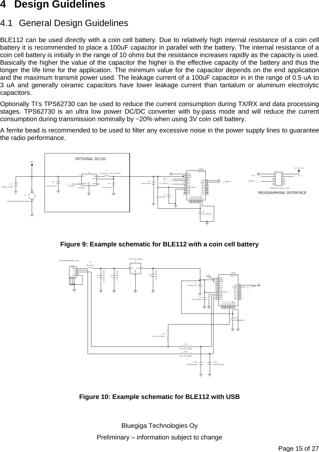   Bluegiga Technologies Oy Preliminary – information subject to change Page 15 of 27 4 Design Guidelines 4.1 General Design Guidelines BLE112 can be used directly with a coin cell battery. Due to relatively high internal resistance of a coin cell battery it is recommended to place a 100uF capacitor in parallel with the battery. The internal resistance of a coin cell battery is initially in the range of 10 ohms but the resistance increases rapidly as the capacity is used. Basically the higher the value of the capacitor the higher is the effective capacity of the battery and thus the longer the life time for the application. The minimum value for the capacitor depends on the end application and the maximum transmit power used. The leakage current of a 100uF capacitor in in the range of 0.5 uA to 3 uA and generally ceramic capacitors have lower leakage current than tantalum or aluminum electrolytic capacitors.  Optionally TI’s TPS62730 can be used to reduce the current consumption during TX/RX and data processing stages. TPS62730 is an ultra low power DC/DC converter with by-pass mode and will reduce the current consumption during transmission nominally by ~20% when using 3V coin cell battery.    A ferrite bead is recommended to be used to filter any excessive noise in the power supply lines to guarantee the radio performance. OPTIONAL DC/DCPROGRAMMING INTERFACE12U4BATTERYHOLDER_SMD_CR2032C15100uF/6.3V/X5R1STAT2SW3VIN4GND5ON/BYP6VOUTU5TPS62730C102.2uF/10V/X5RC112.2uF/10V/X5RL12.2μH±20%, 130mA, 0.43ohm1GND2AVDD3AVDD4P2_25P2_16P2_07P1_78P1_69DVDD_USB10 GND11 USB+12 USB-13 P1_514 P1_415 P1_316 P1_217 P1_118 P1_019 P0:720 DVDD21 GND22P0_623P0_524P0_425P0_326P0_227P0_128P0_029RESET30GNDMOD2BLE112-A13524678910J1HEADER_2X5_SMD_1.27MMC31uF/16V/X5RC51uF/16V/X5RC61uF/16V/X5RP1_7/DCDCVBATP2_22V...3V3_SWP2_1RESET_NRESET_NP2_2P2_1P1_7/DCDC Figure 9: Example schematic for BLE112 with a coin cell battery 1VBUS 2D- 3D+ 4NC 5GND7869J10CON-MINIUSB-SOCKET-SMDC200.47uF/6.3V/X5RC312.2uF/10V/X5RC322.2uF/10V/X5R3VIN 2VOUT1GNDP1MCP1700T-3302E/TL4FB 1kohm12R1333R, 50V, 0.063W12R1433R, 50V, 0.063W12R151.5K, 50V, 0.063WC12747pF/50V/C0GC12847pF/50V/C0G1GND2AVDD3AVDD4P2_25P2_16P2_07P1_78P1_69DVDD_USB10 GND11 USB+12 USB-13 P1_514 P1_415 P1_316 P1_217 P1_118 P1_019 P0:720 DVDD21 GND22P0_623P0_524P0_425P0_326P0_227P0_128P0_029RESET30GNDMOD3BLE112-AC71uF/16V/X5RC81uF/16V/X5RC91uF/16V/X5RRESET Figure 10: Example schematic for BLE112 with USB  