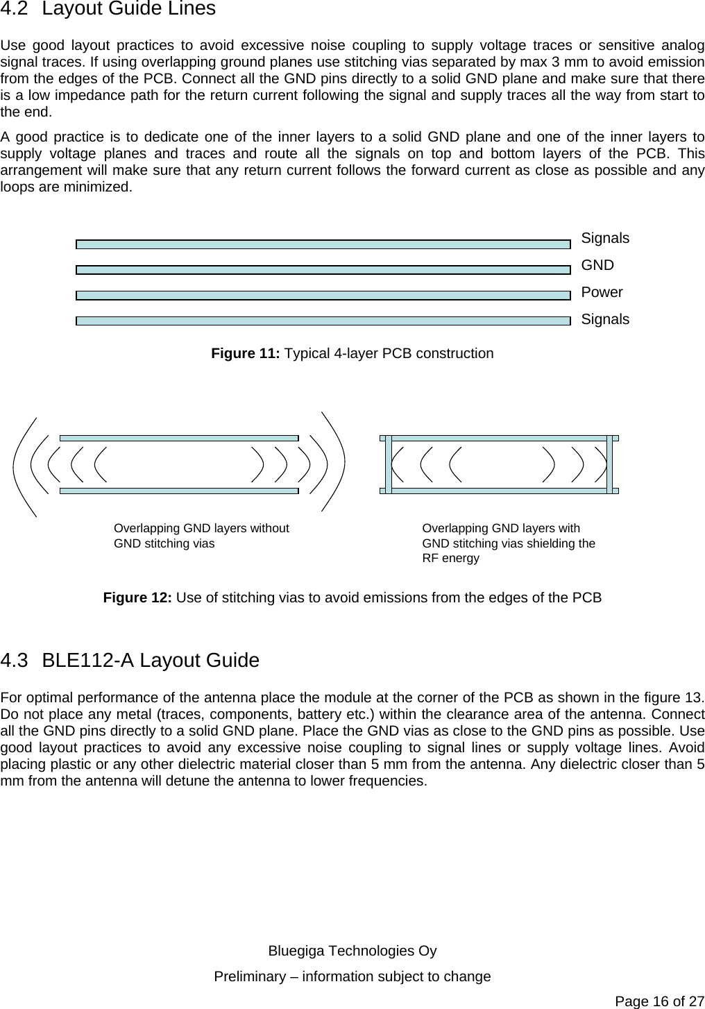   Bluegiga Technologies Oy Preliminary – information subject to change Page 16 of 27 4.2  Layout Guide Lines Use good layout practices to avoid excessive noise coupling to supply voltage traces or sensitive analog signal traces. If using overlapping ground planes use stitching vias separated by max 3 mm to avoid emission from the edges of the PCB. Connect all the GND pins directly to a solid GND plane and make sure that there is a low impedance path for the return current following the signal and supply traces all the way from start to the end.  A good practice is to dedicate one of the inner layers to a solid GND plane and one of the inner layers to supply voltage planes and traces and route all the signals on top and bottom layers of the PCB. This arrangement will make sure that any return current follows the forward current as close as possible and any loops are minimized.   SignalsGNDPowerSignals Figure 11: Typical 4-layer PCB construction  Overlapping GND layers without GND stitching vias Overlapping GND layers with GND stitching vias shielding the RF energy Figure 12: Use of stitching vias to avoid emissions from the edges of the PCB  4.3 BLE112-A Layout Guide For optimal performance of the antenna place the module at the corner of the PCB as shown in the figure 13. Do not place any metal (traces, components, battery etc.) within the clearance area of the antenna. Connect all the GND pins directly to a solid GND plane. Place the GND vias as close to the GND pins as possible. Use good layout practices to avoid any excessive noise coupling to signal lines or supply voltage lines. Avoid placing plastic or any other dielectric material closer than 5 mm from the antenna. Any dielectric closer than 5 mm from the antenna will detune the antenna to lower frequencies. 