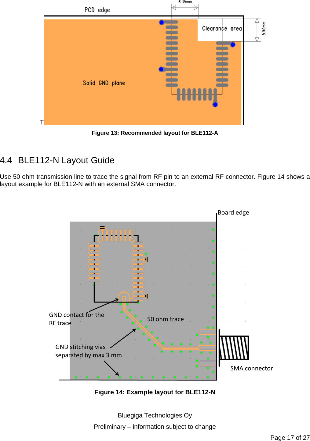   Bluegiga Technologies Oy Preliminary – information subject to change Page 17 of 27 T Figure 13: Recommended layout for BLE112-A  4.4 BLE112-N Layout Guide Use 50 ohm transmission line to trace the signal from RF pin to an external RF connector. Figure 14 shows a layout example for BLE112-N with an external SMA connector.    BoardedgeSMAconnector50ohmtraceGNDcontactfortheRFtraceGNDstitchingviasseparatedbymax3mm Figure 14: Example layout for BLE112-N  