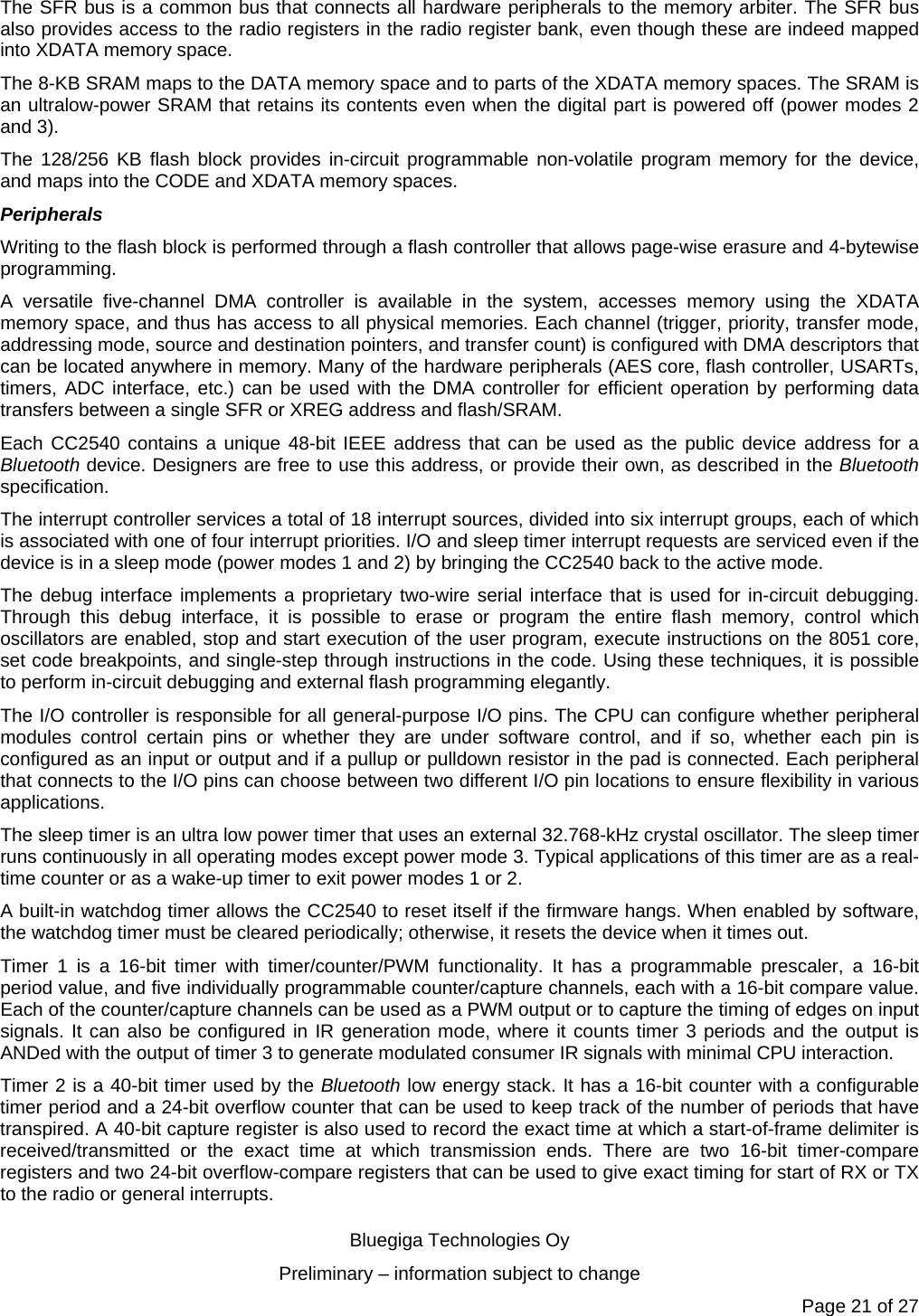   Bluegiga Technologies Oy Preliminary – information subject to change Page 21 of 27 The SFR bus is a common bus that connects all hardware peripherals to the memory arbiter. The SFR bus also provides access to the radio registers in the radio register bank, even though these are indeed mapped into XDATA memory space. The 8-KB SRAM maps to the DATA memory space and to parts of the XDATA memory spaces. The SRAM is an ultralow-power SRAM that retains its contents even when the digital part is powered off (power modes 2 and 3). The 128/256 KB flash block provides in-circuit programmable non-volatile program memory for the device, and maps into the CODE and XDATA memory spaces. Peripherals Writing to the flash block is performed through a flash controller that allows page-wise erasure and 4-bytewise programming.  A versatile five-channel DMA controller is available in the system, accesses memory using the XDATA memory space, and thus has access to all physical memories. Each channel (trigger, priority, transfer mode, addressing mode, source and destination pointers, and transfer count) is configured with DMA descriptors that can be located anywhere in memory. Many of the hardware peripherals (AES core, flash controller, USARTs, timers, ADC interface, etc.) can be used with the DMA controller for efficient operation by performing data transfers between a single SFR or XREG address and flash/SRAM. Each CC2540 contains a unique 48-bit IEEE address that can be used as the public device address for a Bluetooth device. Designers are free to use this address, or provide their own, as described in the Bluetooth specification. The interrupt controller services a total of 18 interrupt sources, divided into six interrupt groups, each of which is associated with one of four interrupt priorities. I/O and sleep timer interrupt requests are serviced even if the device is in a sleep mode (power modes 1 and 2) by bringing the CC2540 back to the active mode. The debug interface implements a proprietary two-wire serial interface that is used for in-circuit debugging. Through this debug interface, it is possible to erase or program the entire flash memory, control which oscillators are enabled, stop and start execution of the user program, execute instructions on the 8051 core, set code breakpoints, and single-step through instructions in the code. Using these techniques, it is possible to perform in-circuit debugging and external flash programming elegantly. The I/O controller is responsible for all general-purpose I/O pins. The CPU can configure whether peripheral modules control certain pins or whether they are under software control, and if so, whether each pin is configured as an input or output and if a pullup or pulldown resistor in the pad is connected. Each peripheral that connects to the I/O pins can choose between two different I/O pin locations to ensure flexibility in various applications. The sleep timer is an ultra low power timer that uses an external 32.768-kHz crystal oscillator. The sleep timer runs continuously in all operating modes except power mode 3. Typical applications of this timer are as a real-time counter or as a wake-up timer to exit power modes 1 or 2. A built-in watchdog timer allows the CC2540 to reset itself if the firmware hangs. When enabled by software, the watchdog timer must be cleared periodically; otherwise, it resets the device when it times out. Timer 1 is a 16-bit timer with timer/counter/PWM functionality. It has a programmable prescaler, a 16-bit period value, and five individually programmable counter/capture channels, each with a 16-bit compare value. Each of the counter/capture channels can be used as a PWM output or to capture the timing of edges on input signals. It can also be configured in IR generation mode, where it counts timer 3 periods and the output is ANDed with the output of timer 3 to generate modulated consumer IR signals with minimal CPU interaction. Timer 2 is a 40-bit timer used by the Bluetooth low energy stack. It has a 16-bit counter with a configurable timer period and a 24-bit overflow counter that can be used to keep track of the number of periods that have transpired. A 40-bit capture register is also used to record the exact time at which a start-of-frame delimiter is received/transmitted or the exact time at which transmission ends. There are two 16-bit timer-compare registers and two 24-bit overflow-compare registers that can be used to give exact timing for start of RX or TX to the radio or general interrupts. 