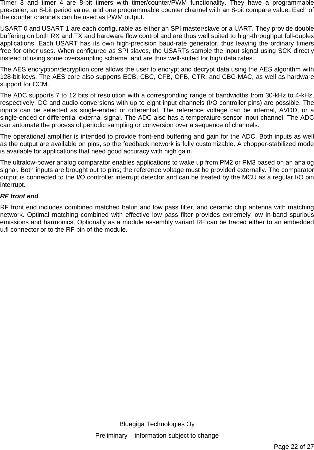   Bluegiga Technologies Oy Preliminary – information subject to change Page 22 of 27 Timer 3 and timer 4 are 8-bit timers with timer/counter/PWM functionality. They have a programmable prescaler, an 8-bit period value, and one programmable counter channel with an 8-bit compare value. Each of the counter channels can be used as PWM output. USART 0 and USART 1 are each configurable as either an SPI master/slave or a UART. They provide double buffering on both RX and TX and hardware flow control and are thus well suited to high-throughput full-duplex applications. Each USART has its own high-precision baud-rate generator, thus leaving the ordinary timers free for other uses. When configured as SPI slaves, the USARTs sample the input signal using SCK directly instead of using some oversampling scheme, and are thus well-suited for high data rates. The AES encryption/decryption core allows the user to encrypt and decrypt data using the AES algorithm with 128-bit keys. The AES core also supports ECB, CBC, CFB, OFB, CTR, and CBC-MAC, as well as hardware support for CCM. The ADC supports 7 to 12 bits of resolution with a corresponding range of bandwidths from 30-kHz to 4-kHz, respectively. DC and audio conversions with up to eight input channels (I/O controller pins) are possible. The inputs can be selected as single-ended or differential. The reference voltage can be internal, AVDD, or a single-ended or differential external signal. The ADC also has a temperature-sensor input channel. The ADC can automate the process of periodic sampling or conversion over a sequence of channels. The operational amplifier is intended to provide front-end buffering and gain for the ADC. Both inputs as well as the output are available on pins, so the feedback network is fully customizable. A chopper-stabilized mode is available for applications that need good accuracy with high gain. The ultralow-power analog comparator enables applications to wake up from PM2 or PM3 based on an analog signal. Both inputs are brought out to pins; the reference voltage must be provided externally. The comparator output is connected to the I/O controller interrupt detector and can be treated by the MCU as a regular I/O pin interrupt. RF front end RF front end includes combined matched balun and low pass filter, and ceramic chip antenna with matching network. Optimal matching combined with effective low pass filter provides extremely low in-band spurious emissions and harmonics. Optionally as a module assembly variant RF can be traced either to an embedded u.fl connector or to the RF pin of the module. 