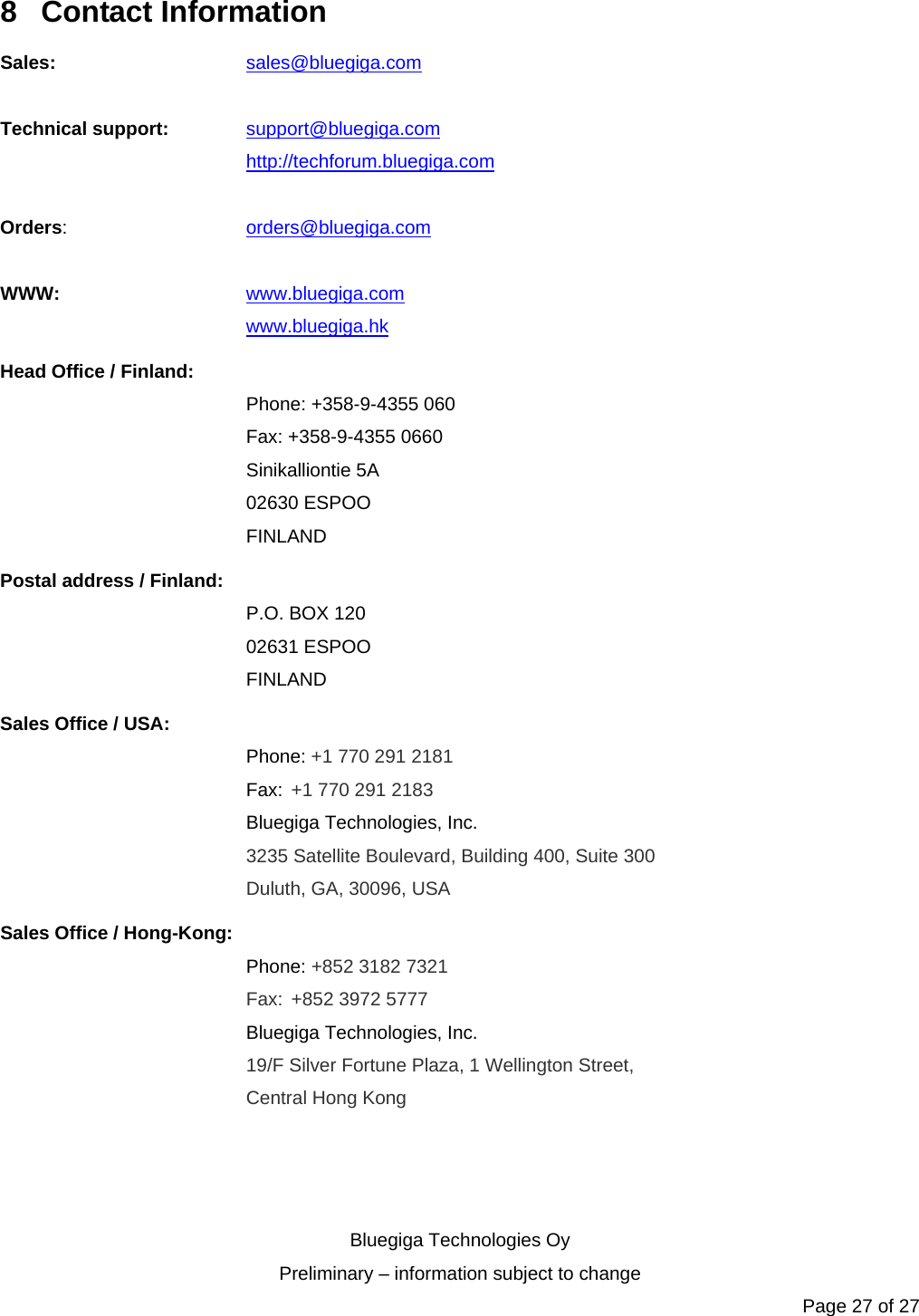   Bluegiga Technologies Oy Preliminary – information subject to change Page 27 of 27 8 Contact Information Sales:   sales@bluegiga.com  Technical support: support@bluegiga.com http://techforum.bluegiga.com  Orders:   orders@bluegiga.com  WWW:   www.bluegiga.com   www.bluegiga.hk Head Office / Finland: Phone: +358-9-4355 060 Fax: +358-9-4355 0660 Sinikalliontie 5A 02630 ESPOO FINLAND Postal address / Finland: P.O. BOX 120 02631 ESPOO FINLAND Sales Office / USA: Phone: +1 770 291 2181  Fax: +1 770 291 2183 Bluegiga Technologies, Inc. 3235 Satellite Boulevard, Building 400, Suite 300 Duluth, GA, 30096, USA Sales Office / Hong-Kong: Phone: +852 3182 7321  Fax: +852 3972 5777 Bluegiga Technologies, Inc. 19/F Silver Fortune Plaza, 1 Wellington Street,  Central Hong Kong   