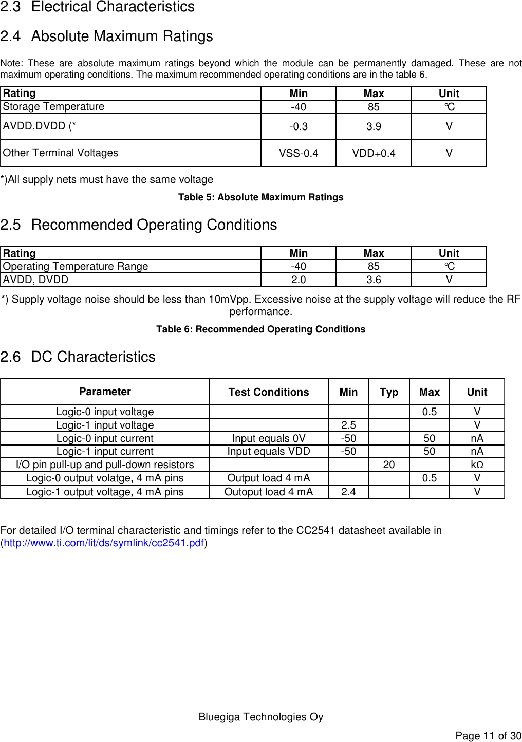   Bluegiga Technologies Oy Page 11 of 30 2.3  Electrical Characteristics 2.4  Absolute Maximum Ratings  Note:  These  are  absolute  maximum  ratings  beyond  which  the  module  can  be  permanently  damaged.  These  are  not maximum operating conditions. The maximum recommended operating conditions are in the table 6.  Min Max Unit-40 85 °C-0.3 3.9 VVSS-0.4 VDD+0.4 VRatingStorage TemperatureOther Terminal VoltagesAVDD,DVDD (* *)All supply nets must have the same voltage Table 5: Absolute Maximum Ratings 2.5  Recommended Operating Conditions Min Max Unit-40 85 °C2.0 3.6 VRatingOperating Temperature RangeAVDD, DVDD *) Supply voltage noise should be less than 10mVpp. Excessive noise at the supply voltage will reduce the RF performance. Table 6: Recommended Operating Conditions 2.6  DC Characteristics Test Conditions Min Typ Max Unit0.5 V2.5 VInput equals 0V -50 50 nAInput equals VDD -50 50 nA20 kΩOutput load 4 mA 0.5 VOutoput load 4 mA 2.4 VParameterLogic-0 input voltageLogic-0 output volatge, 4 mA pinsI/O pin pull-up and pull-down resistorsLogic-1 output voltage, 4 mA pinsLogic-1 input voltageLogic-0 input currentLogic-1 input current  For detailed I/O terminal characteristic and timings refer to the CC2541 datasheet available in (http://www.ti.com/lit/ds/symlink/cc2541.pdf)  